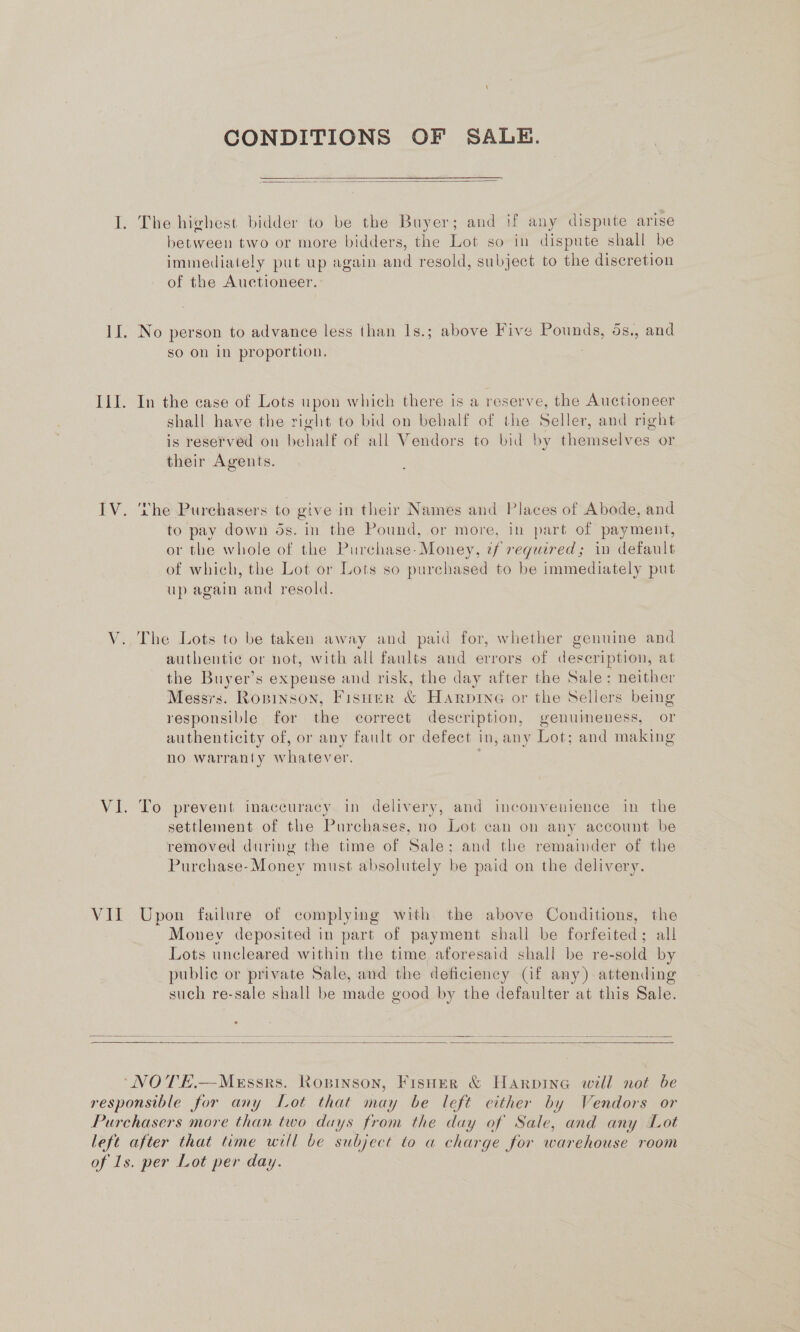 CONDITIONS OF SALE.  I. The highest bidder to be the Buyer; and if any dispute arise between two or more bidders, the Lot so in dispute shall be immediately put up again and resold, subject to the discretion of the Auctioneer. II. No person to advance less than Is.; above Five Pounds, 5s., and so on in proportion. III. In the case of Lots upon which there is a reserve, the Auctioneer shall have the right to bid on behalf of the Seller, and right is reserved on behalf of all Vendors to bid by themselves or their Agents. IV. ‘rhe Purchasers to give in their Names and Places of Abode, and to pay down ds. in the Pound, or more, in part of payment, or the whole of the Purchase-Money, ¢f reguired; in default of which, the Lot or Lots so purchased to be immediately put up again and resold. V. The Lots to be taken away and paid for, whether genuine and authentic or not, with all faults and errors of description, at the Buyer’s expense and risk, the day after the Sale: neither Messrs. Ropinson, Fisuer &amp; Harpine or the Sellers being responsible for the correct description, genuineness, or authenticity of, or any fault or defect in, any Lot; and making no warranty whatever. ; VI. To prevent inaccuracy in delivery, and inconvenience in the settlement of the Purchases, no Lot can on any account be removed during the time of Sale; and the remainder of the Purchase-Money must absolutely be paid on the delivery. VII Upon failure of complying with the above Conditions, the Money deposited in part of payment shall be forfeited; all Lots uncleared within the time aforesaid shall be re-sold by public or private Sale, and the deficiency (Gf any) attending such re-sale shall be made good by the defaulter at this Sale.  ‘NOTE.—MeEssrs. Ropinson, Fisher &amp; Harpine will not be responsible for any Lot that may be left either by Vendors or Purchasers more than two days from the day of Sale, and any Lot left after that time will be subject to a charge for warehouse room of 1s. per Lot per day.