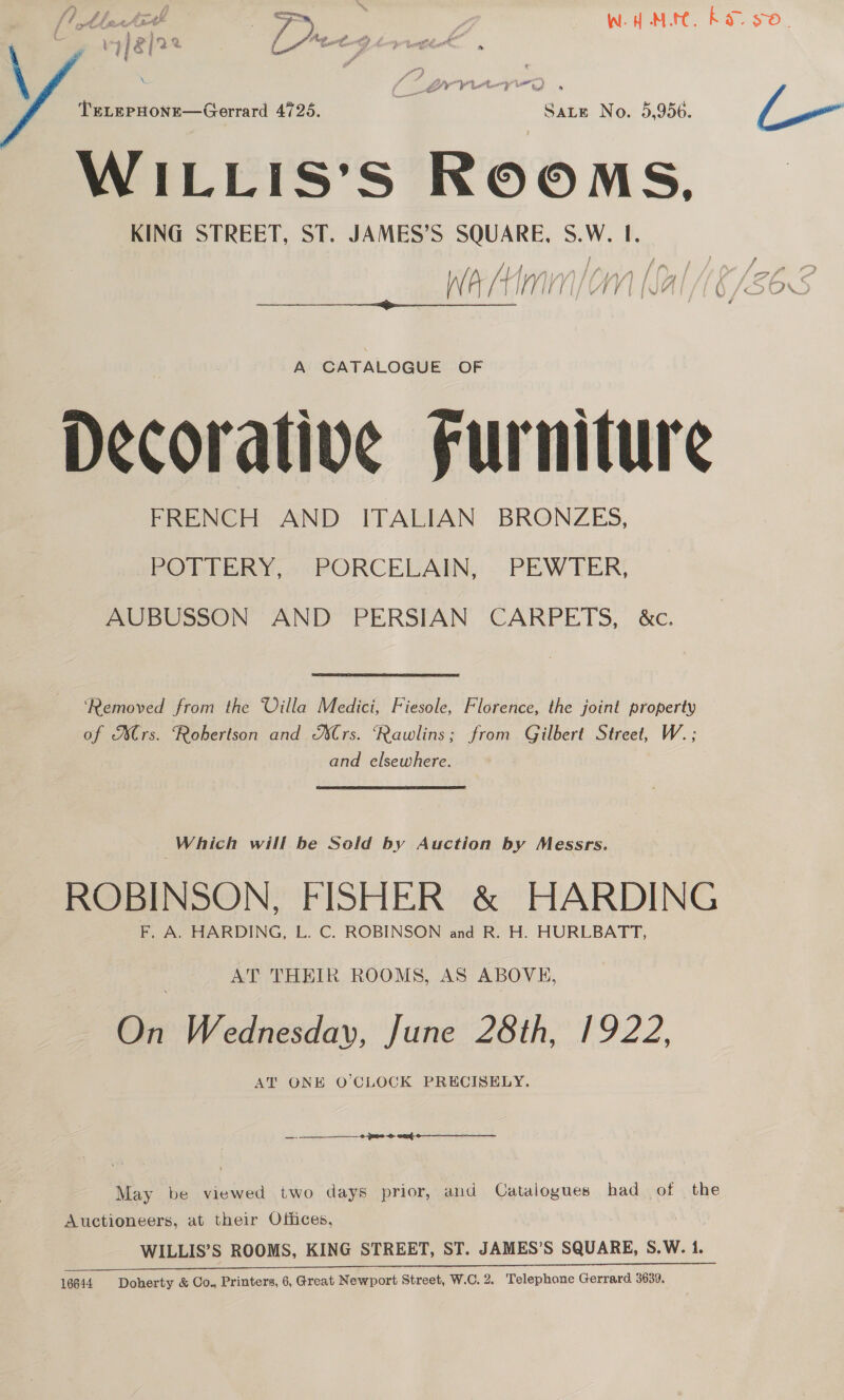 sagt ~i DIDS yep e* coe TeELEPHONE—Gerrard 4725. a at ie No. 5,956. L— | WILLIS’S ROOMS, KING STREET, ST. JAMES’S SQUARE, S.W. I. x j fi gs f tf 4 iL j r’ /} | y ; 1A / 7 } “4 f y of ’ F I) PELL VEPF LIU SEQ J/OUN $$ f 1 Lhe ts alt j 7) | 0 \W. i M Ang  s a. 2) - | : Meg cet i 7 Fa or A A CATALOGUE OF Decorative Furniture FRENCH AND ITALIAN BRONZES, POTTERY, PORCELAIN, PEWTER, AUBUSSON AND PERSIAN CARPETS, &amp;c. ‘Removed from the Villa Medici, Fiesole, Florence, the joint property — of Mrs. Robertson and XCrs. ‘Rawlins; from Gilbert Street, W.; and elsewhere. | Which will be Seld by Auction by Messrs. ROBINSON, FISHER &amp; HARDING F, A. HARDING, L. C. ROBINSON and R. H. HURLBATT, AT THEIR ROOMS, AS ABOVE, On Wednesday, June 28th, 1922, AT ONE O'CLOCK PRECISELY. May be viewed two days prior, and Catalogues had of the Auctioneers, at their Offices, WILLIS’S ROOMS, KING STREET, ST. JAMES’S SQUARE, S.W. 1.