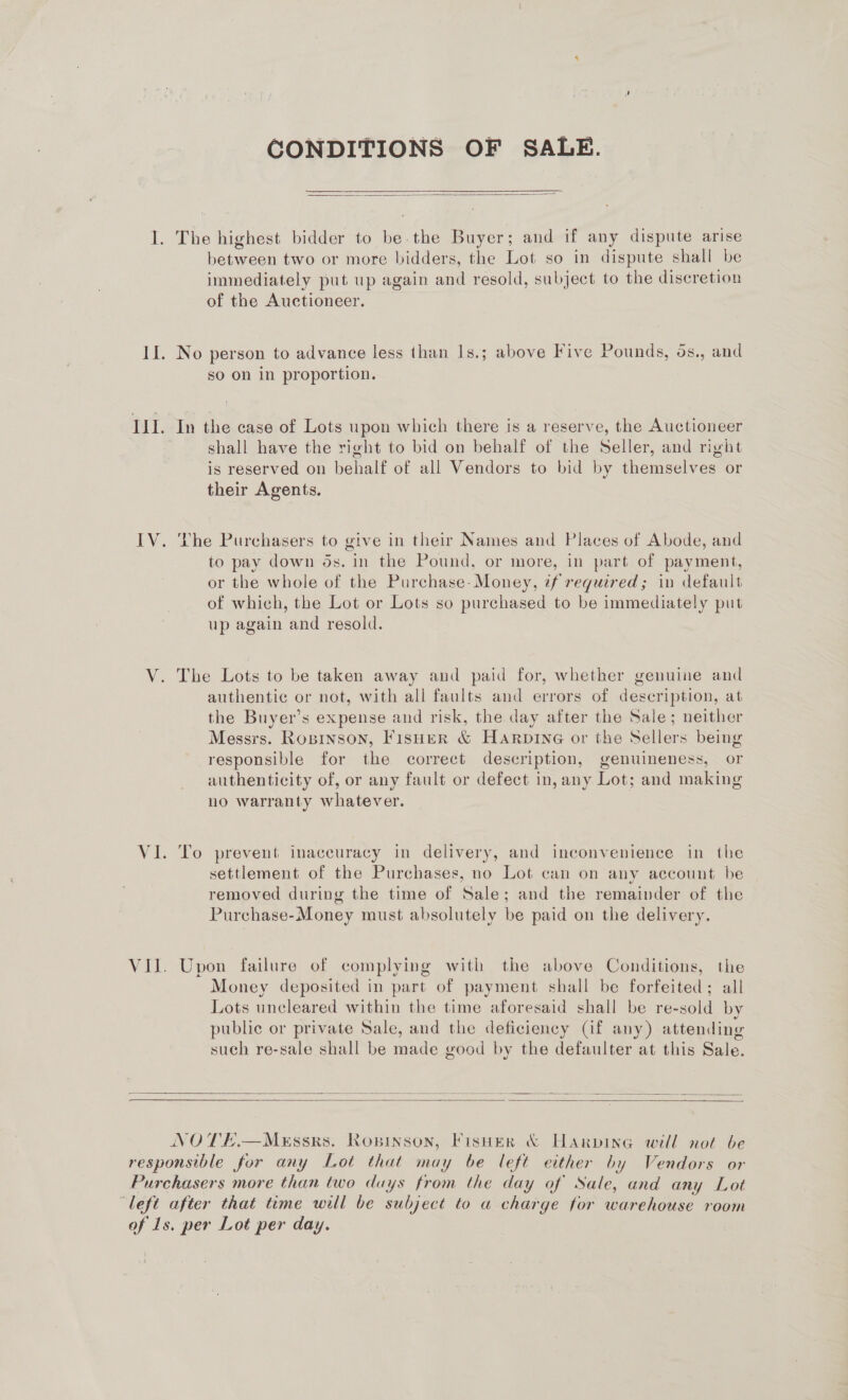 LE ILL. IV. Ne CONDITIONS OF SALE.  The highest bidder to be.the Buyer; and if any dispute arise between two or more bidders, the Lot so in dispute shall be immediately put up again and resold, subject to the discretion of the Auctioneer. No person to advance less than Is.; above Five Pounds, 6s., and so on in proportion. In the case of Lots upon which there is a reserve, the Auctioneer shall have the right to bid on behalf of the Seller, and right is reserved on behalf of all Vendors to bid by themselves or their Agents. Lhe Purchasers to give in their Names and Places of Abode, and to pay down ds. in the Pound, or more, in part of payment, or the whole of the Purchase- Money, if required; in default of which, the Lot or Lots so purchased to be immediately put up again and resold. The Lots to be taken away and paid for, whether genuine and authentic or not, with all faults and errors of description, at the Buyer’s expense and risk, the day after the Sale; neither Messrs. Roninson, Fisher &amp; HARrpinG or the Sellers being responsible for the correct description, genuineness, or authenticity of, or any fault or defect in, any Lot; and making no warranty whatever. To prevent inaccuracy in delivery, and inconvenience in the settlement of the Purchases, no Lot can on any account be removed during the time of Sale; and the remainder of the Purchase-Money must absolutely be paid on the delivery. Upon failure of complying with the above Conditions, the Money deposited in part of payment shall be forfeited; all Lots uncleared within the time aforesaid shall be re-sold by public or private Sale, and the deficiency (if any) attending such re-sale shall be made good by the defaulter at this Sale.    NOTEHE.—MeEssrs. Ropinson, Fisuer &amp; Harpine will not be