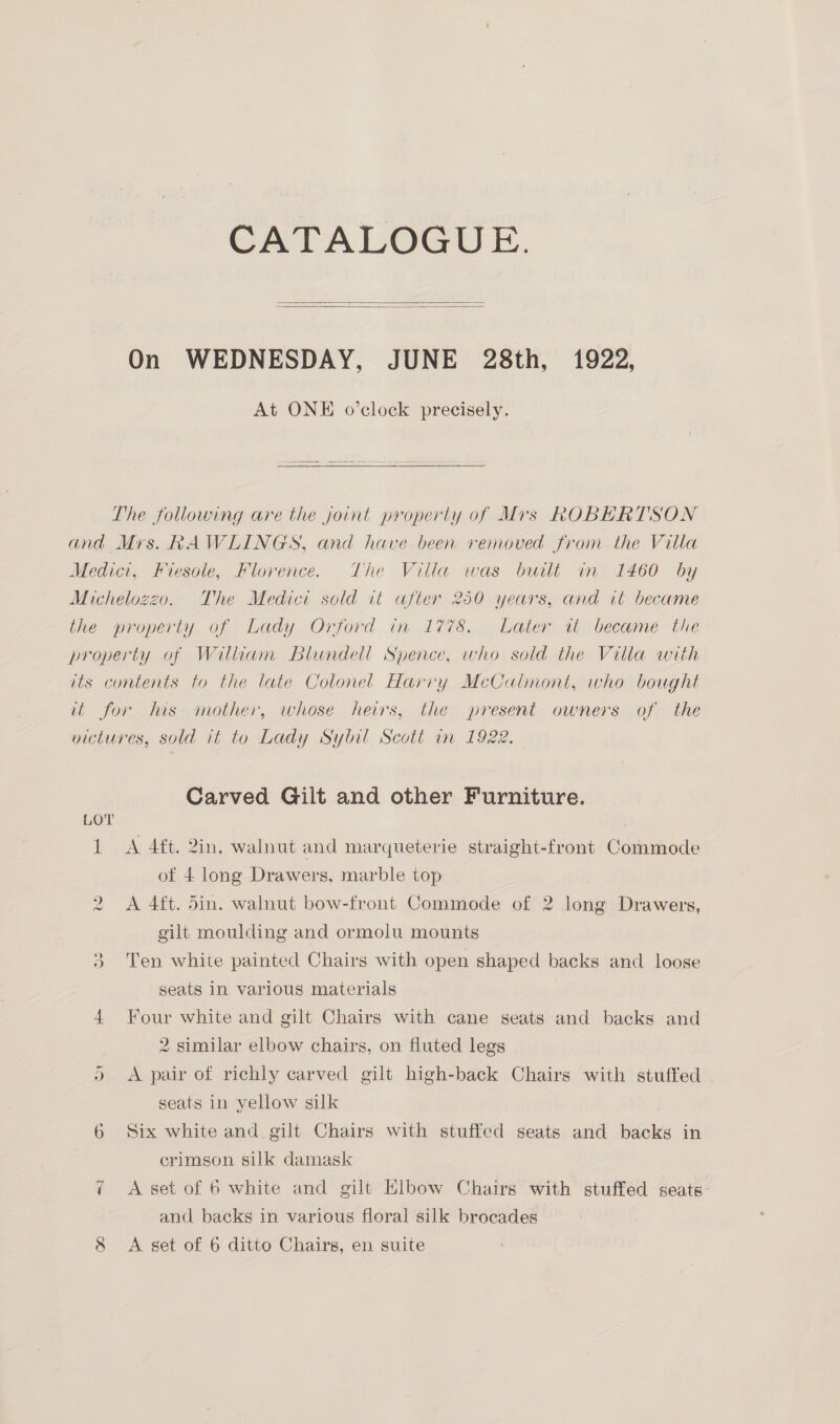 CATALOGUE.   On WEDNESDAY, JUNE 28th, 1922, At ONE o’clock precisely. The following are the joint property of Mrs ROBERTSON and Mrs. RAWLINGS, and have been removed from the Vitla Medici, Fiesole, Florence. The Villa was built in 1460 by Michelozzo. The Medici sold it after 250 years, and it became the property of Lady Orford in 1778, Later it became the property of William Blundell Spence, who sold the Villa with its contents to the late Colonel Harry McCalmont, who bought it for his mother, whose heirs, the present owners of the victures, sold it to Lady Sybil Scott in 1922. Carved Gilt and other Furniture. 1 A 4ft. 2in. walnut and marqueterie straight-front Commode of 4 long Drawers, marble top | A 4ft. 5in. walnut bow-front Commode of 2 long Drawers, gilt moulding and ormolu mounts 5 Ten white painted Chairs with open shaped backs and loose seats in various materials 4 Four white and gilt Chairs with cane seats and backs and 2 similar elbow chairs, on fluted legs )» <A pair of richly carved gilt high-back Chairs with stuffed seats in yellow silk 6 Six white and gilt Chairs with stuffed seats and backs in crimson silk damask 7 A set of 6 white and gilt Elbow Chairs with stuffed seats: and backs in various floral silk brocades vo