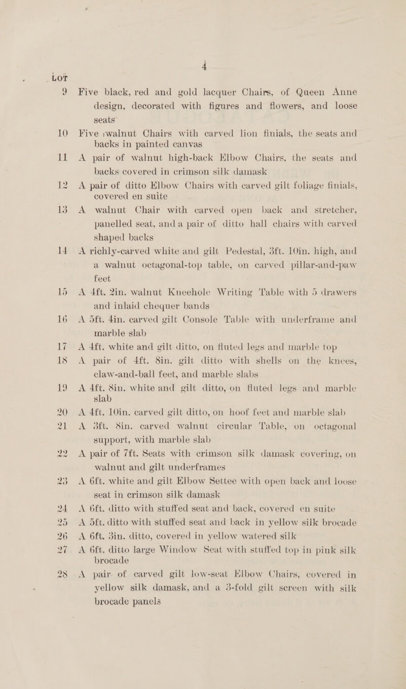 LOT 10 it 12 13 14 = Ww ct tO =~] Os Or (id Ue) LK 4 Five black, red and gold lacquer Chairs, of Queen Anne design, decorated with figures and flowers, and loose seats” Five ;walnut Chairs with carved lion finials, the seats and backs in painted canvas A pair of walnut high-back Elbow Chairs, the seats and backs covered in crimson silk damask A pair of ditto Elbow Chairs with carved gilt foliage finials, covered en suite A walnut Chair with carved open back and _ stretcher, panelled seat, anda pair of ditto hall chairs with carved shaped backs A richly-carved white and gilt Pedestal, dft. 1Uin. high, and a walnut octagonal-top table, on carved pillar-and-paw feet A 4ft. 2in. walnut Kneehole Writing Table with 5 drawers and inlaid chequer bands A oft. din. carved gilt Console Table with underframe and marble slab A 4ft. white and gilt ditto, on fluted legs and marble top A pair of 4ft. 8in. gilt ditto with shells on the knees, claw-and-ball feet, and marble slabs A 4ft. 8in. white and gilt ditto, on fluted legs and marble slab A 4ft, 10in. carved gilt ditto, on hoof feet and marble slab A. 3ft. Sin. carved walnut circular Table, on octagonal support, with marble slab A pair of 7ft. Seats with crimson silk damask covering, on walnut and gilt underframes A 6ft. white and gilt Elbow Settee with open back and loose seat in crimson silk damask | A oft. ditto with stuffed seat and back, covered en suite A oft. ditto with stuffed seat and back in yellow silk brocade A 6ft. din. ditto, covered in yellow watered silk A 6ft. ditto large Window Seat with stuffed top in pink silk brocade yellow silk damask, and a 3-fold gilt screen with silk brocade panels