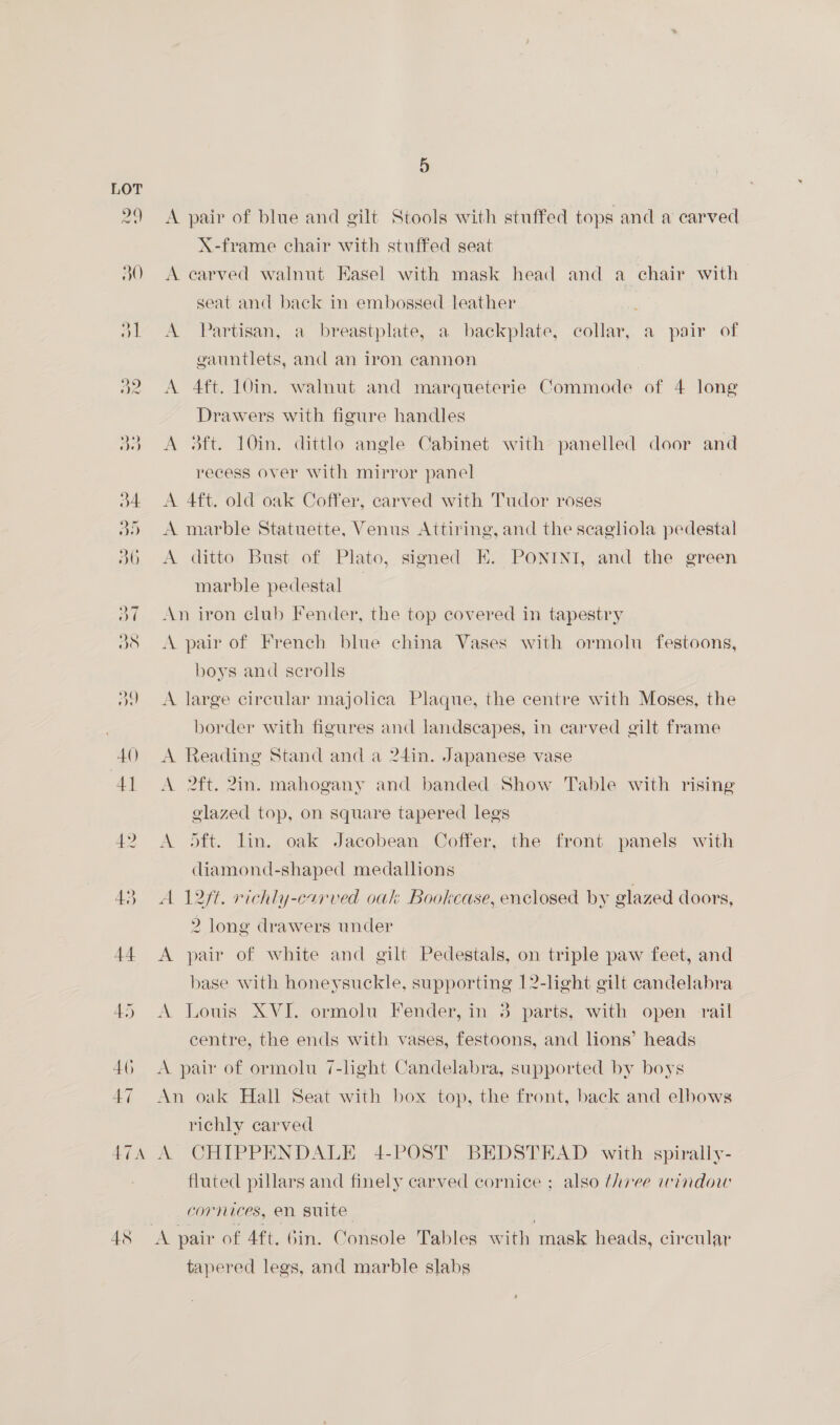 A pair of blue and gilt Stools with stuffed tops and a carved X-frame chair with stuffed seat A carved walnut Easel with mask head and a chair with seat and back in embossed leather A Partisan, a breastplate, a backplate, collar, a pair of gauntlets, and an iron cannon A 4ft. 10in. walnut and marqueterie Commode of 4 long Drawers with figure handles A 3ft. 10in. dittlo angle Cabinet with panelled door and recess over with mirror panel A 4ft. old oak Coffer, carved with Tudor roses A marble Statuette, Venus Attiring, and the scagliola pedestal A ditto Bust of Plato, signed EH. PONINI, and the green marble pedestal | An iron club Fender, the top covered in tapestry A pair of French blue china Vases with ormolu festoons, boys and scrolls A large circular majolica Plaque, the centre with Moses, the border with figures and landscapes, in carved gilt frame A Reading Stand and a 24in. Japanese vase A 2ft. 2in. mahogany and banded Show Table with rising glazed top, on square tapered legs A oft. lin. oak Jacobean Coffer, the front panels with diamond-shaped medallions A 12ft. richly-carved oak Bookcase, enclosed by glazed doors, 2 long drawers under A pair of white and gilt Pedestals, on triple paw feet, and base with honeysuckle, supporting 12-light gilt candelabra A Louis XVI. ormolu Fender, in 3 parts, with open rail centre, the ends with vases, festoons, and lions’ heads A pair of ormolu 7-light Candelabra, supported by boys An oak Hall Seat with box top, the front, back and elbows richly carved A CHIPPENDALE 4-POST BEDSTEAD with spirally- fluted pillars and finely carved cornice ; also three window cornices, en suite tapered legs, and marble slabs