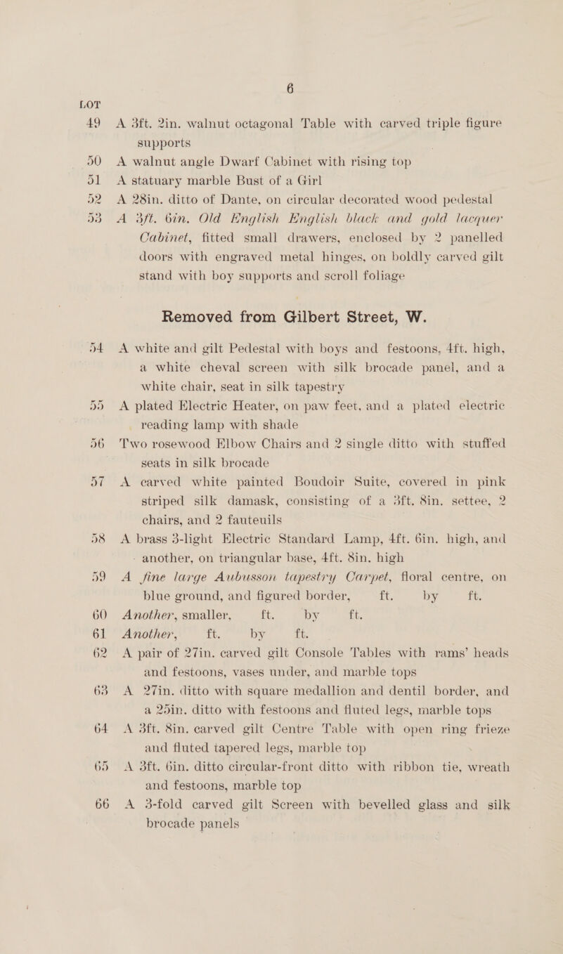 A 3ft. 2in. walnut octagonal Table with carved triple figure supports A walnut angle Dwarf Cabinet with rising top A statuary marble Bust of a Girl A 28in. ditto of Dante, on circular decorated wood pedestal A daft. bin. Old Hnglish English black and gold lacquer Cabinet, fitted small drawers, enclosed by 2 panelled doors with engraved metal hinges, on boldly carved gilt stand with boy supports and scroll foliage Removed from Gilbert Street, W. A white and gilt Pedestal with boys and festoons, 4ft. high, a white cheval screen with silk brocade panel, and a white chair, seat in silk tapestry A plated Electric Heater, on paw feet, and a plated electric reading lamp with shade Two rosewood Elbow Chairs and 2 single ditto with stuffed seats in silk brocade A carved white painted Boudoir Suite, covered in pink striped silk damask, consisting of a 3ft. Sin. settee, 2 chairs, and 2 fauteuils A brass 3-light Electric Standard Lamp, 4ft. 6in. high, and - another, on triangular base, 4ft. Sin. high A fine large Aubusson tapestry Carpet, floral centre, on blue ground, and figured border, Le by ft. Another, smaller, ft, by tit Another, ft. by ft. A pair of 27in. carved gilt Console Tables with rams’ heads and festoons, vases under, and marble tops A 2Vin. ditto with square medallion and dentil border, and a 25in. ditto with festoons and fluted legs, marble tops A 3ft. 8in. carved gilt Centre Table with open ring frieze and fluted tapered legs, marble top 7 A 3ft. bin. ditto cireular-front ditto with ribbon tie, wreath and festoons, marble top A 3-fold carved gilt Screen with bevelled glass and silk brocade panels