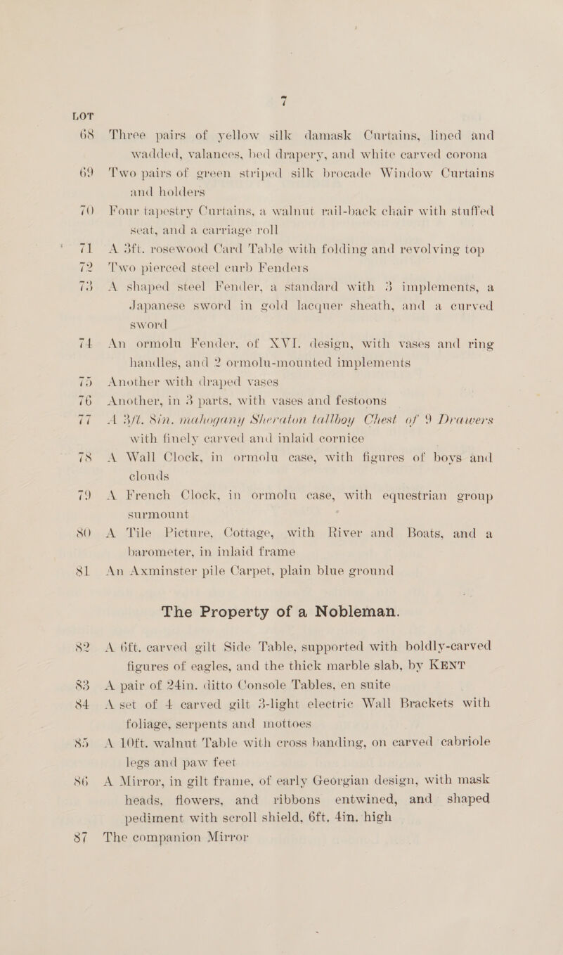 Three pairs of yellow silk damask Curtains, lined and wadded, valances, bed drapery, and white carved corona Two pairs of green striped silk brocade Window Curtains and holders Four tapestry Curtains, a walnut rail-back chair with stuffed seat, and a carriage roll A aft. rosewood Card Table with folding and revolving top Two pierced steel curb Fenders A shaped steel Fender, a standard with 4 implements, a Japanese sword in gold lacquer sheath, and a curved sword An ormolu Fender, of XVI. design, with vases and ring handles, and 2 ormolu-mounted implements Another with draped vases Another, in 3 parts, with vases and festoons A 3ft. Sin. mahogany Sheraton tallboy Chest of 9 Drawers with finely carved and inlaid cornice A Wall Clock, in ormolu case, with figures of boys and clouds A French Clock, in ormolu case, with equestrian group surmount | A Tile Picture, Cottage, with River and Boats, and a barometer, in inlaid frame An Axminster pile Carpet, plain blue ground The Property of a Nobleman. A 6ft. carved gilt Side Table, supported with boldly-carved figures of eagles, and the thick marble slab, by KENT A pair of 24in. ditto Console Tables, en suite A set of 4 carved gilt 3-light electric Wall Brackets with foliage, serpents and mottoes A 10ft. walnut Table with cross banding, on carved cabriole legs and paw feet A Mirror, in gilt frame, of early Georgian design, with mask heads, flowers, and ribbons entwined, and shaped pediment with scroll shield, 6ft, 4in. high The companion Mirror