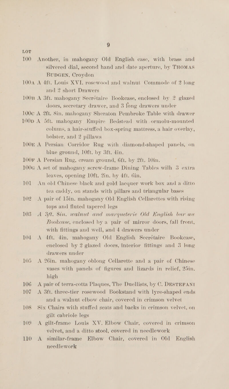 LOT 100 Another, in mahogany Old English case, with brass and silvered dial, second hand and date aperture, by THOMAS BUDGEN, Croydon 1004 A 4ft. Louis XVI. rosewood and walnut Commode of 2 long and 2 short Drawers 100B A 3ft. mahogany Secrétaire Bookcase, enclosed by 2 glazed doors, secretary drawer, and 3 long drawers under 100c A 2ft. 8in. mahogany Sheraton Pembroke Table with drawer LOOD A Sft. mahogany Empire Bedstead with ormolu-mounted colums, a hair-stuffed box-spring mattress, a hair overlay, bolster, and 2 pillaws 1O0E A Persian Corridor Rug with diamond-shaped panels, on blue ground, 10ft. by 3ft. din. 100F A Persian Rug, cream ground, 6ft. by 2ft. 10in. 100G A set of mahogany screw-frame Dining Tables wilh 38 extra leaves, opening 10ft. 2in. by 4ft. 6in. 101 An old Chinese black and gold lacquer work box and a ditto tea caddy, on stands with pillars and triangular bases 102. A pair of 15in. mahogany Old English Celarettes with rising tops and fluted tapered legs 103. A 3Bft. Sin. walnut and marqueterie Old English bur. au Bookcase, enclosed by a pair of mirror doors, fall front, with fittings and well, and 4 drawers under 104 A 4ft. 4in. mahogany Old English Seerétaire Bookcase, enclosed by 2 glazed doors, interior fittings and 3 long drawers under 105 A 26in. mahogany oblong Cellarette and a pair of Chinese vases With panels of figures and lizards in relief, 25in. high 106 A pair of terra-cotta Plaques, The Duellists, by C. DESTEFANT 107 A 3ft. three-tier rosewood Bookstand with lyre-shaped ends and a walnut elbow chair, covered in crimson velvet 108 Six Chairs with stuffed seats and backs in crimson velvet, on gilt cabriole legs 109 A gilt-frame Louis XV. Elbow Chair, covered in crimson velvet, and a ditto stool, covered in needlework 110 <A similar-frame Elbow Chair, covered in Old English needlework |