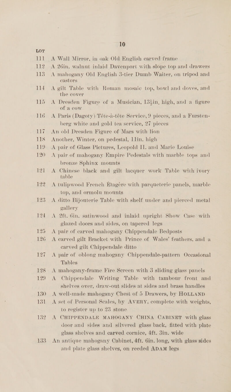 A Wall Mirror, in oak Old Nnglish carved frame A 26in. walnut inlaid Davenport with slope top and drawers A mahogany Old English 3-tier Dumb Waiter, on tripod and castors A gilt Table with Roman mosaic top, bowl and doves, and the cover A Dresden Figure of a Musician, 13}in, high, and a figure of a cow A Paris (Dagoty) Téte-a-téte Service, 9 pieces, and a Fursten- berg white and gold tea service, 27 pieces An old Dresden Figure of Mars with lion Another, Winter, on pedestal, lin. high A pair of Glass Pictures, Leopold Il. and Marie Louise A pair of mahogany Kmpire Pedestals with marble tops and bronze Sphinx mounts A Chinese black and gilt lacquer work Table with ivory table A tulipwood French Ktagére with parqueterie panels, marble top, and ormolu mounts A ditto Bijouterie Table with shelf under and pierced metal gallery A 2ft. bin. satinwood and inlaid upright Show Case with glazed doors and sides, on tapered legs A pair of carved mahogany Chippendale Bedposts A earved gilt Bracket with Prince of Wales’ feathers, and a carved gilt Chippendale ditto A pair of oblong mahogany Chippendale-pattern Occasional Tables A mahogany-frame Fire Screen with 3 sliding glass panels A Chippendale Writing Table with tambour front and shelves over, draw-out slides at sides and brass handles A well-made mahogany Chest of 5 Drawers, by HOLLAND A set of Personal Scales, by AVERY, complete with weights, to register up to 23 stone | | A CHIPPENDALE MAHOGANY CHINA CABINET with glass door and sides and silvered glass back, fitted with plate glass shelves and carved cornice, 4ft. din. wide An antique mahogany Cabinet, 4ft. 6in. long, with glass sides and plate glass shelves, on reeded ADAM legs