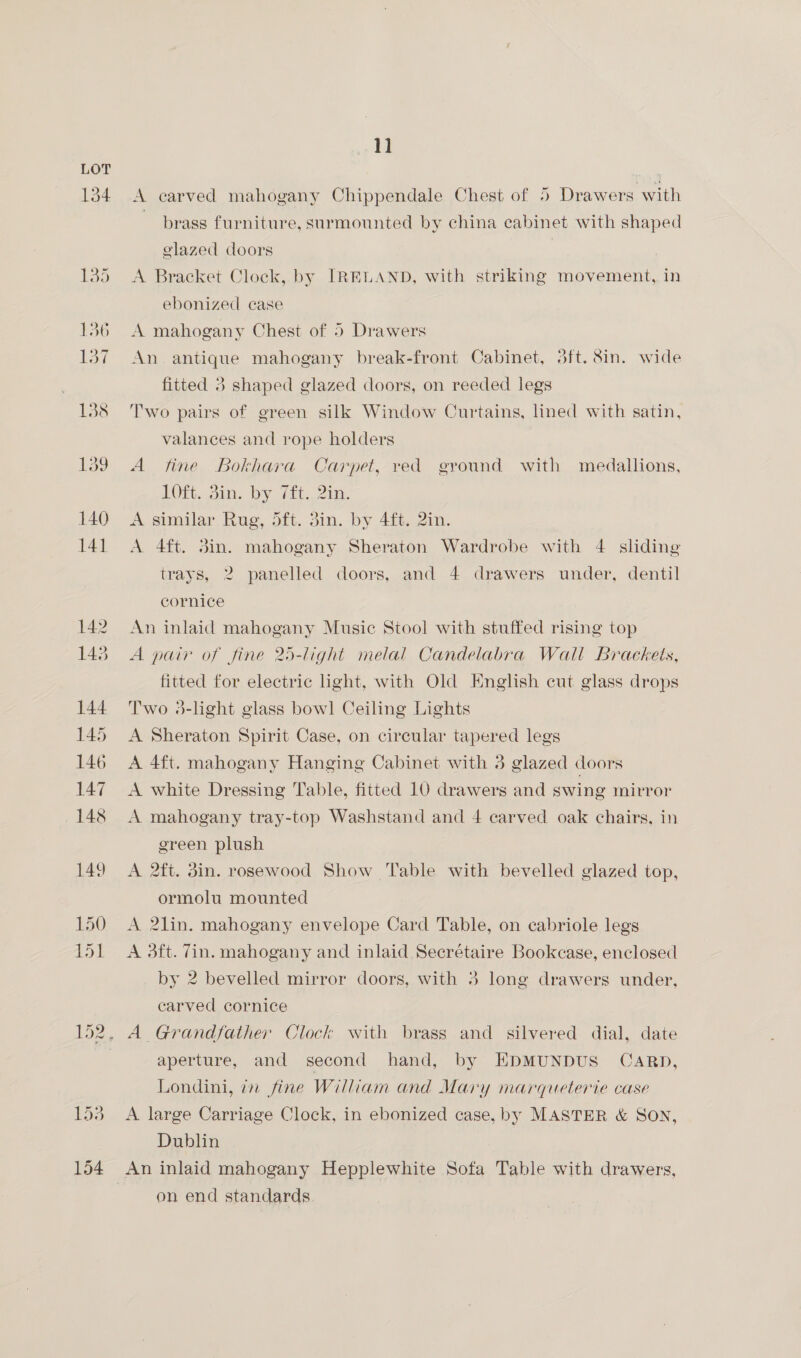 A carved mahogany Chippendale Chest of 5 Drawers with brass furniture, surmounted by china cabinet with shaped glazed doors A Bracket Clock, by IRELAND, with striking movement, in ebonized case A mahogany Chest of 5 Drawers An antique mahogany break-front Cabinet, 3ft. 8in. wide fitted 3 shaped glazed doors, on reeded legs Two pairs of green silk Window Curtains, lined with satin, valances and rope holders A fine Bokhara Carpet, red ground with medallions, LOL. Bim. by 7£t., 21a. A similar. Rug, oft. 3in. by 4, Zin. A 4ft. Sin. mahogany Sheraton Wardrobe with 4 sliding trays, 2 panelled doors, and 4 drawers under, dentil cornice An inlaid mahogany Music Stool with stuffed rising top A pair of fine 25-light melal Candelabra Wall Brackets, fitted for electric light, with Old English cut glass drops Two 3-light glass bow! Ceiling Lights A Sheraton Spirit Case, on circular tapered legs A 4ft. mahogany Hanging Cabinet with 3 glazed doors A white Dressing Table, fitted 10 drawers and swing mirror A mahogany tray-top Washstand and 4 carved oak chairs, in green plush A 2ft. din. rosewood Show Table with bevelled glazed top, ormolu mounted A 2lin. mahogany envelope Card Table, on cabriole legs A 3ft. 7in. mahogany and inlaid Secrétaire Bookcase, enclosed by 2 bevelled mirror doors, with 3 long drawers under, carved cornice A Grandfather Clock with brass and silvered dial, date aperture, and second hand, by EDMUNDUS' CARD, Londini, in fine William and Mary marqueterie case A. large Carriage Clock, in ebonized case, by MASTER &amp; SON, Dublin on end standards