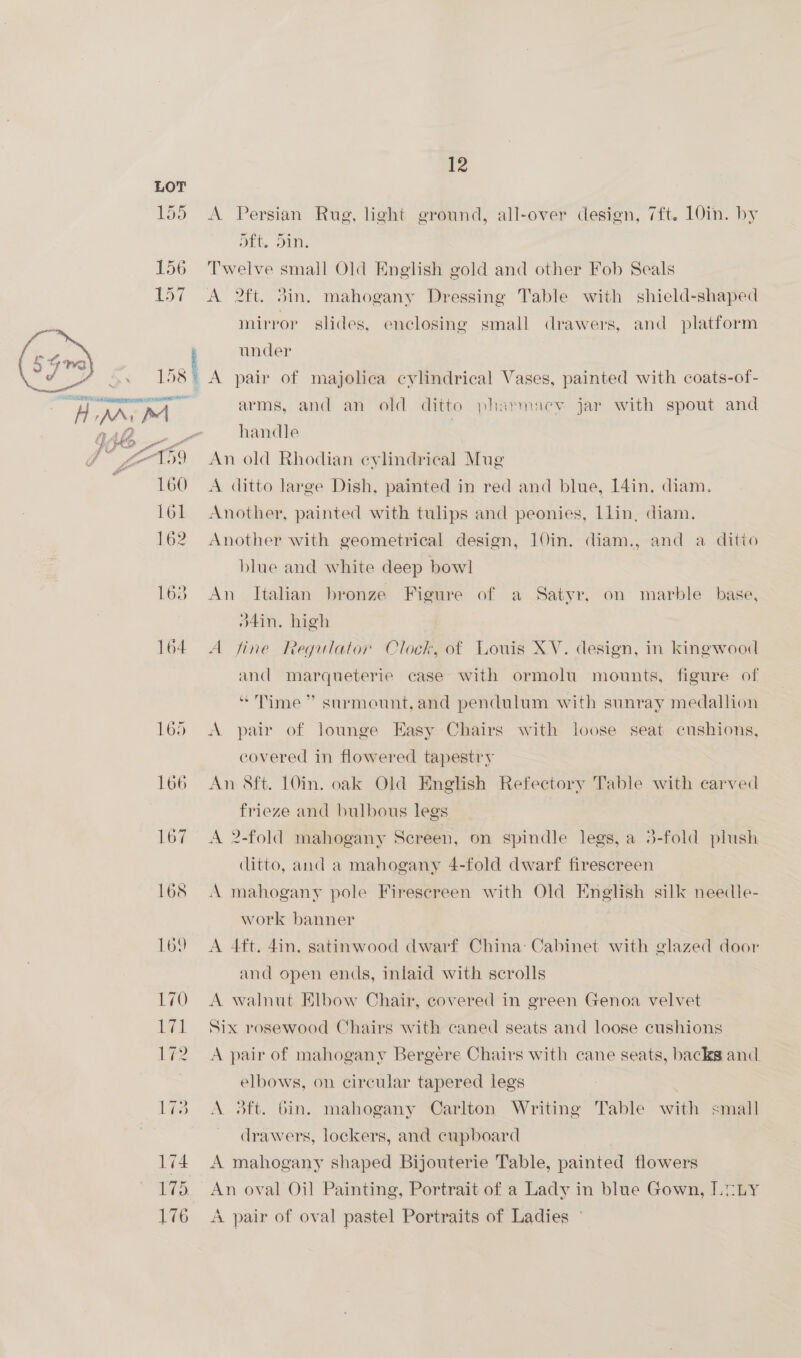 155 A Persian Rug, light ground, all-over design, 7ft. 10in. by oft. din. 156 Twelve small Old English gold and other Fob Seals 157 A 2ft. 3in. mahogany Dressing Table with shield-shaped mirror slides, enclosing small drawers, and platform under 13S A pair of majolica cylindrical Vases, painted with coats-of-  dA, MoM arms, and an old ditto pharmacy jar with spout and , r) GAZ _- handle Pies a ill e @ gro An old Rhodian cylindrical Mug ‘ 160 A ditto large Dish, painted in red and blue, [4in. diam. 161 Another, painted with tulips and peonies, Llin, diam. 162 Another with geometrical design, 10in. diam., and a ditto blue and white deep bowl 163° An Italian bronze Figure of a Satyr, on marble base, O4in. high 164 A fine Regulator Clock, of Louis XV. design, in kingwood and marqueterie case with ormolu mounts, figure of “Time” surmount,and pendulum with sunray medallion 165 A pair of lounge Easy Chairs with loose seat cushions, covered in flowered tapestry 166 An 8ft. 10in. oak Old English Refectory Table with carved frieze and bulbous legs 167 A 2-fold mahogany Screen, on spindle legs, a 3-fold plush ditto, and a mahogany 4-fold dwarf firescreen 168 A mahogany pole Firescreen with Old English silk needle- work banner 169 A 4ft. 4in. satinwood dwarf China: Cabinet with glazed door and open ends, inlaid with scrolls 170) A walnut Elbow Chair, covered in green Genoa velvet 171 Six rosewood Chairs with caned seats and loose cushions 172 A pair of mahogany Bergere Chairs with cane seats, backs and. elbows, on circular tapered legs 173 A daft. Gin. mahogany Carlton Writing Table with small drawers, lockers, and cupboard 174 A mahogany shaped Bijouterie Table, painted flowers 175, An oval Oil Painting, Portrait of a Lady in blue Gown, LOELy 176 A pair of oval pastel Portraits of Ladies