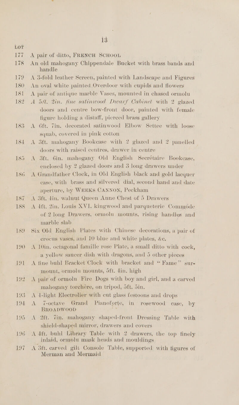 LOT 180 190 £91 L92 ES 194 195 196 L97 13 A pair of ditto, FRENCH SCHOOL An old mahogany Chippendale Bucket with brass bands and handle A 3-fold leather Screen, painted with Landscape and Figures An oval white painted Overdoor with cupids and flowers A pair of antique marble Vases, mounted in chased ormolu A 5ft. 2in. fine satinwood. Dwarf Cabinet with 2 glazed doors and centre bow-front door, painted with female figure holding a distaff, pierced brass gallery A 6ft. Zin. decorated satinwood Elbow Settee with loose squab, covered in pink cotton A 3ft. mahogany Bookcase with 2 glazed and 2 panelled | doors with raised centres, drawer in centre A 3ft. 6in. mahogany Old English Secretaire Bookcase, enclosed by 2 glazed doors and 3 long drawers under A Grandfather Clock, in Old English black and gold lacquer case, with brass and silvered dial, second hand and date aperture, by WEEKS CANNON, Peckham A 3Bft. din. walnut Queen Anne Chest of 5 Drawers A 4ft. 2in. Louis XVI. kingwood and parqueterie Commode of 2 long Drawers, ormolu mounts, rising handles and marble slab Six Old English Plates with Chinese decorations, a pair of crocus vases, and 10 blue and white plates, &amp;e. A 10in. octagonal famille rose Plate, a small ditto with cock, a yellow saucer dish with dragons, and 5 other pieces A fine buhl Bracket Clock with bracket and “ Fame” sur- mount, ormolu mounts, dft. 4in. high A. pair of ormolu Fire Dogs with boy and girl, and a carved mahogany torchere, on tripod, oft. din, A 4-light Electrolier with cut glass festoons and drops A 7-octave Grand Pianoforte, in rosewood case, by BROADWOOD wi ; A 2ft. 7in. mahogany shaped-front Dressing Table with shield-shaped mirror, drawers and covers A 4dft. buhl Library Table with 2 drawers, the top finely inlaid, ormolu mask heads and mouldings A dft. carved gilt Console Table, supported with figures of Merman and Mermaid