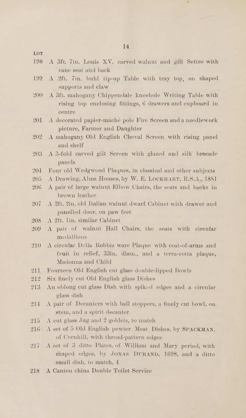 198 199 200 218 14 A 3ft. Tin. Louis XV. carved walnut and gilt Settee with cane seat and back A 2ft. Zin. buhl tip-up Table with tray top, on shaped supports and claw A 3ft. mahogany Chippendale kneehole Writing Table with rising top enclosing fittings, 6 drawers and cupboard in centre . A decorated papier-mache pole Fire Screen and a needlework picture, Farmer and Daughter | A mahogany Old English Cheval Screen with rising panel and shelf A 3-fold carved gilt Screen with glazed and silk brocade panels Four old Wedgwood Plaques, in classical and other subjects A Drawing, Alms Houses, by W. E. LOCKHART, R.S.A., 1881 A pair of large walnut Klbow Chairs, the seats and backs in brown leather A 2ft. 2in. old Italian walnut dwarf Cabinet with drawer and panelled coor, on paw feet A 2ft. lin. similar Cabinet A pair of walnut Hall Chairs, the seats with circular medallions A circular Della Robbia ware Plaque with coat-of-arms and fruit in relief, 33in. diam., and a terra-cotta plaque, Madonna and Child Fourteen Old English cut glass double-lipped Bowls Six finely cut Old English glass Dishes An oblong cut glass Dish with spiked edges and a circular glass dish A pair of Decanters with ball stoppers, a finely cut bowl, on stem, and a spirit decanter A cut glass Jug and 2 goblets, to match A set of 5 Old English pewter Meat Dishes, by SPACKMAN, of Cornhill, with thread-pattern edges | A set of 8 ditto Plates, of William and Mary period, with shaped edges, by JONAS DURAND, 1698, and a ditto small dish, to match, 4 A Canton china Double Toilet Service