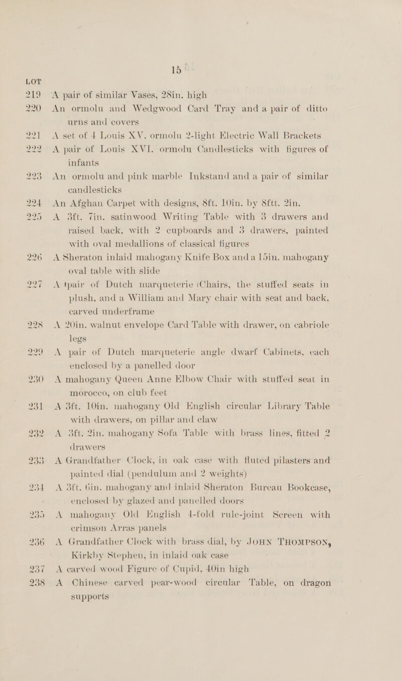 15° ‘A pair of similar Vases, 28in. high An ormolu and Wedgwood Card Tray anda pair of ditto urns and covers | A set of 4 Louis XV. ormolu 2-light Electric Wall Brackets A pair of Louis XVI. ormolu Candlesticks with figures of infants An ormolu and pink marble Inkstand and a pair of similar candlesticks An Afghan Carpet with designs, Sft. 1Oin. by 8ftt. 2in. A 3ft. Tin. satinwood Writing Table with 3 drawers and raised back, with 2 cupboards and 3 drawers, painted with oval medallions of classical figures A Sheraton inlaid mahogany Knife Box anda l5in. mahogany oval table with slide A tpar of Dutch marqueterie iChairs, the stuffed seats in plush, and a William and Mary chair with seat and back, carved unclerframe A 20in. walnut envelope Card Table with drawer, on cabriole legs A pair of Dutch marqueterie angle dwarf Cabinets, each enclosed by a panelled door A mahogany Queen Anne Elbow Chair with stuffed seat in morocco, on club feet A 3ft. LOin. mahogany Old English circular Library Table with drawers, on pillar and claw A 3ft. 2in. mahogany Sofa Table with brass lines, fitted 2 drawers A Grandfather Clock, in oak case with fluted pilasters and painted dial (pendulum and 2 weights) A 3ft. bin. mahogany and inlaid Sheraton Bureau Bookcase, enclosed by glazed and panelled doors A mahogany Old English 4-fold rule-joint Screen with crimson Arras panels A Grandfather Clock with brass dial, by JOHN THOMPSON, Kirkby Stephen, in inlaid oak case A carved wood Figure of Cupid, 40in high A Chinese carved pear-wood circular Table, on dragon supports