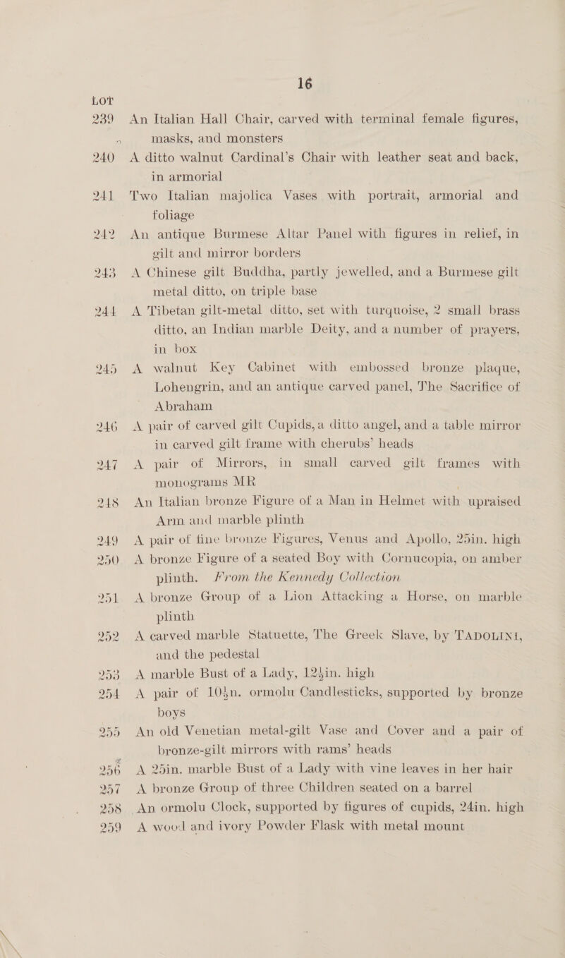 239 240 241 245 16 An Italian Hall Chair, carved with terminal female figures, masks, and monsters A ditto walnut Cardinal’s Chair with leather seat and back, in armorial Two Italian majolica Vases with portrait, armorial and foliage An antique Burmese Altar Panel with figures in relief, in gilt and mirror borders A Chinese gilt Buddha, partly jewelled, and a Burmese gilt metal ditto, on triple base A Tibetan gilt-metal ditto, set with turquoise, 2 small brass ditto, an Indian marble Deity, and a number of prayers, in Dox . A walnut Key Cabinet with embossed bronze plaque, Lohengrin, and an antique carved panel, The Sacrifice of Abraham A pair of carved gilt Cupids,a ditto angel, and a table mirror in carved gilt frame with cherubs’ heads A pair of Mirrors, in small carved gilt frames with monograms MR | An Italian bronze Figure of a Man in Helmet with upraised Arm and marble plinth A pair of fine bronze Figures, Venus and Apollo, 25in. high A bronze Figure of a seated Boy with Cornucopia, on amber plinth. rom the Kennedy Collection A bronze Group of a Lion Attacking a Horse, on marble plinth A carved marble Statuette, The Greek Slave, by TADOLINI, and the pedestal A marble Bust of a Lady, 125in. high A pair of 105n. ormolu Candlesticks, supported by bronze boys An old Venetian metal-gilt Vase and Cover and a pair of bronze-gilt mirrors with rams’ heads A 25in. marble Bust of a Lady with vine leaves in her hair A bronze Group of three Children seated on a barrel A woo:l and ivory Powder Flask with metal mount