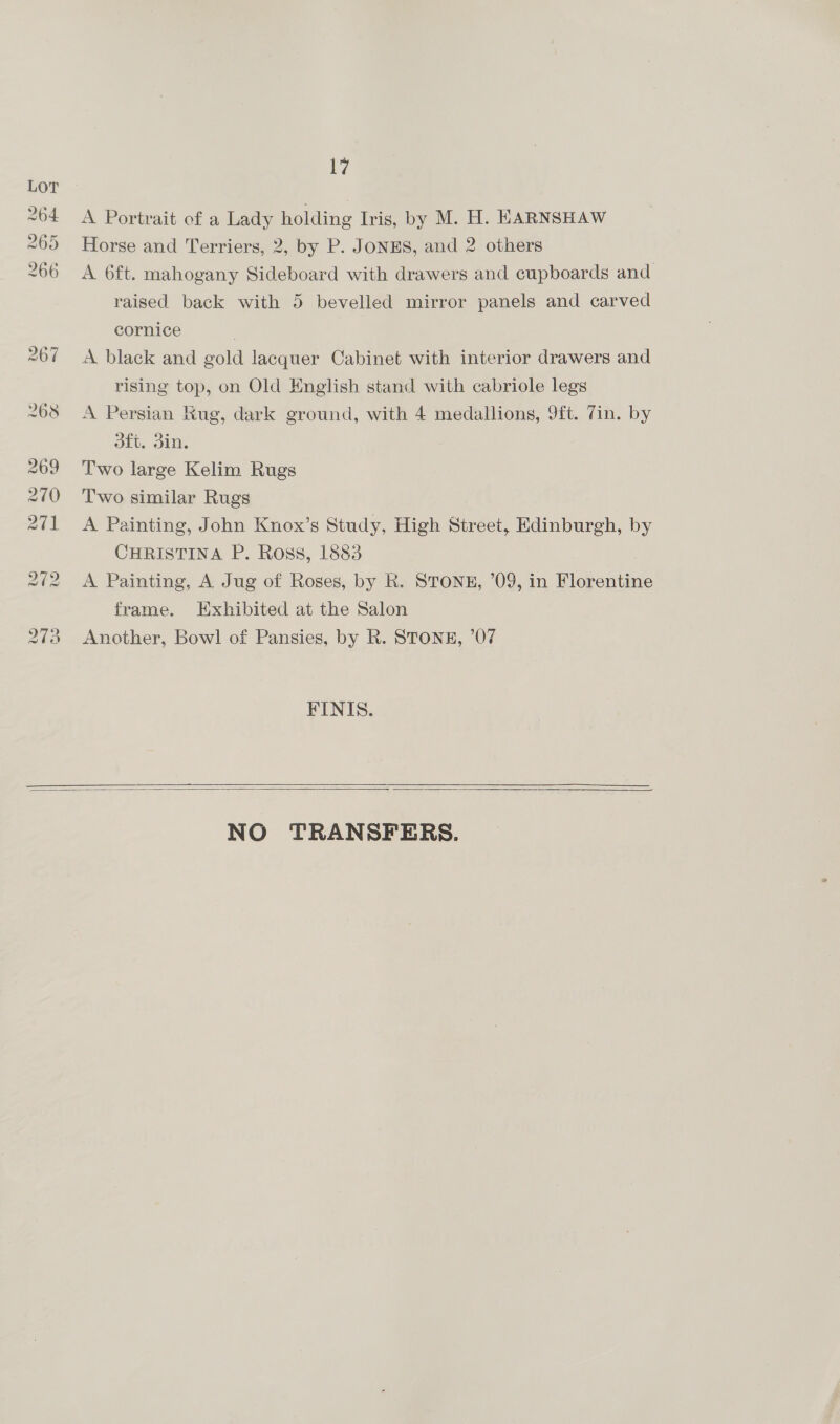 iy A Portrait of a Lady holding Iris, by M. H. HARNSHAW Horse and Terriers, 2, by P. JONES, and 2 others A 6ft. mahogany Sideboard with drawers and cupboards and raised back with 5 bevelled mirror panels and carved cornice A black and gold lacquer Cabinet with interior drawers and rising top, on Old English stand with cabriole legs A Persian Kug, dark ground, with 4 medallions, 9ft. 7in. by dft. din. Two large Kelim Rugs Two similar Rugs A Painting, John Knox’s Study, High Street, Edinburgh, by CHRISTINA P. Ross, 1883 A Painting, A Jug of Roses, by k. STONE, ’09, in Florentine frame. Exhibited at the Salon Another, Bowl of Pansies, by R. STONE, ’07 FINIS.    NO TRANSFERS.