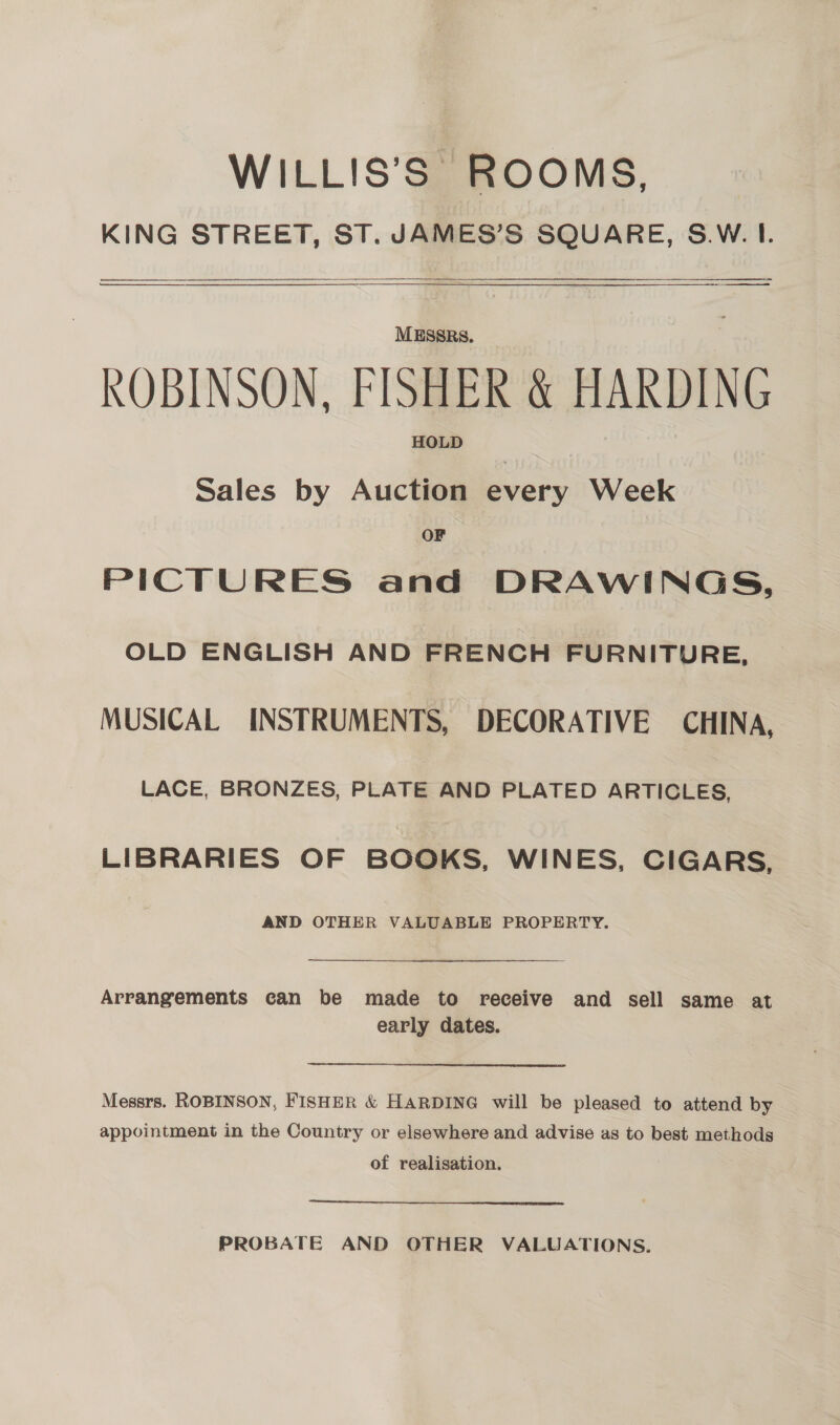 WILLIS’S ROOMS, KING STREET, ST. JAMES’S SQUARE, S.W. I. er   = ET MESSRS. ROBINSON, FISHER &amp; HARDING HOLD Sales by Auction every Week OF PICTURES and DRAWINGS, OLD ENGLISH AND FRENCH FURNITURE, MUSICAL INSTRUMENTS, DECORATIVE CHINA, LACE, BRONZES, PLATE AND PLATED ARTICLES, LIBRARIES OF BOOKS, WINES, CIGARS, AND OTHER VALUABLE PROPERTY. Arrangements can be made to receive and sell same at early dates. Messrs. ROBINSON, FISHER &amp; HARDING will be pleased to attend by appointment in the Country or elsewhere and advise as to best methods of realisation. PROBATE AND OTHER VALUATIONS.