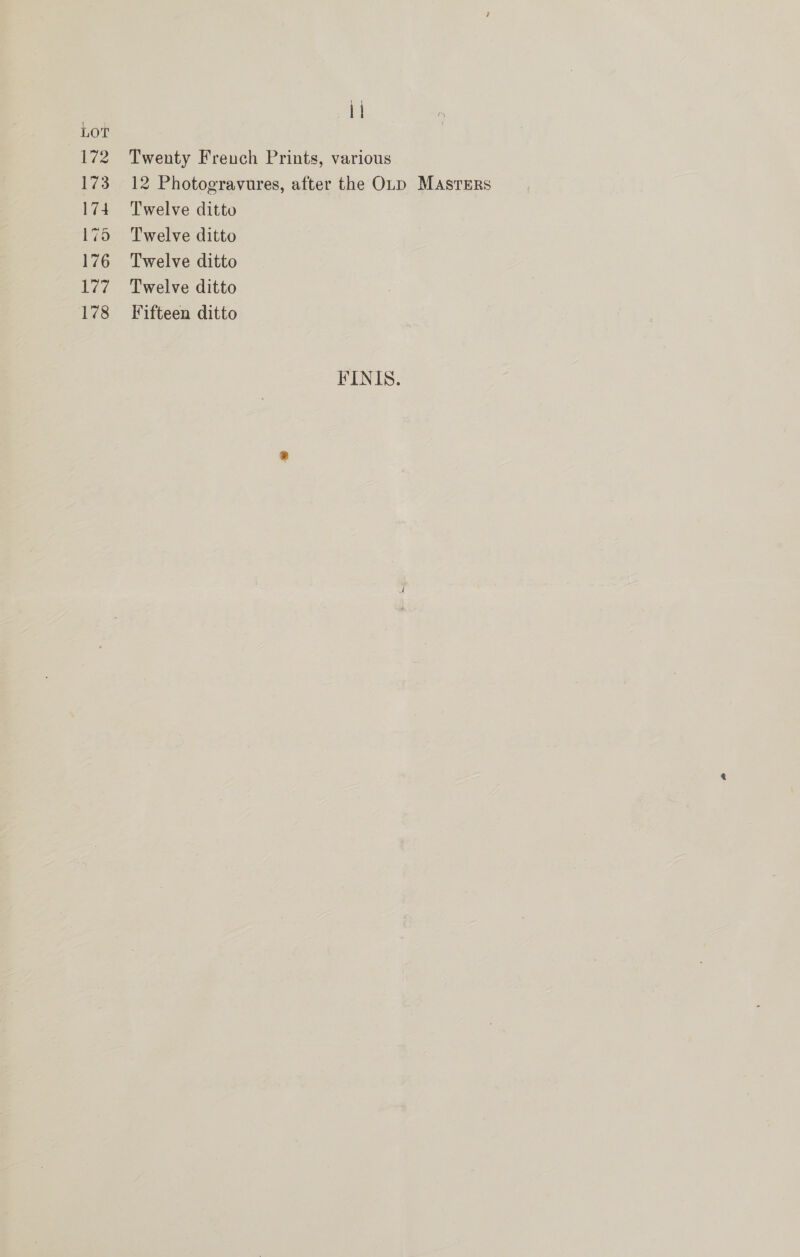 se i. LOT 172 Twenty Freuch Prints, various 173 12 Photogravures, after the OLD MAsrErs 174 Twelve ditto 175 Twelve ditto 176 Twelve ditto 177 Twelve ditto 178 Fifteen ditto FINIS.