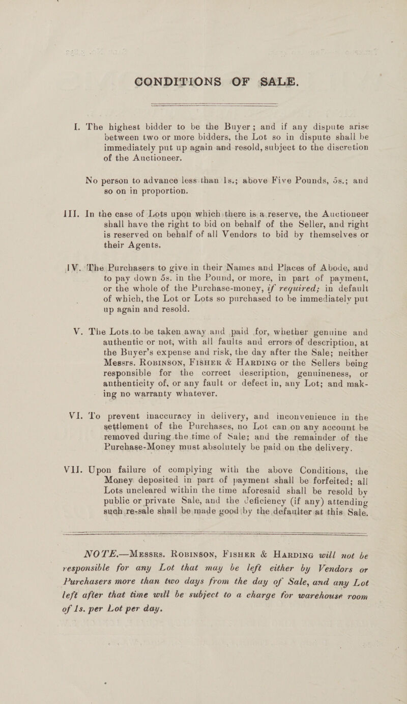 CONDITIONS OF SALE.   I. The highest bidder to be the Buyer; and if any dispute arise between two or more bidders, the Lot so in dispute shall be immediately put up again and_-resold, subject to the discretion of the Auctioneer. No person to advance less: than 1s.; above Five Pounds, 5s.; and so on in proportion. III. In the case of Lots upon which: there is a reserve, the Auctioneer shall have the right to bid on behalf of the Seller, and right is reserved on behalf of all Vendors to bid by themselves or their Agents. IV. The Purchasers to give in their Names and Places of Abode, and to pay down 5s. in the Pound, or more, in part of payment, or the whole of the Purchase-money, if required; in default of which, the Lot or Lots so purchased to be immediatelv put up again and resold. V. The Lots,to.be taken away and paid for, whether genuine and authentic or not, with all faults and errors of description, at the Buyer’s expense and risk, the day after the Sale; neither Messrs. Ropinson, Fisher &amp; Harpine or the Sellers being responsible for the correct description, genuineness, or anthenticity of, or any fault or defect in, any Lot; and mak- ing no warranty whatever. VI. ‘To prevent inaccuracy in delivery, and inconvenience in the settlement of the Purchases, no Lot can on any account be removed during the time of Sale; and the remainder of the Rurchase-Money must absolutely be paid on the delivery. VII. Upon failure of complying with the above Conditions, the Money deposited in part of payment shall be forfeited; all Lots uncleared within the time aforesaid shall be resold by public or private Sale, and the Jeficiency (if any) attending such re-sale shall be made good by the defaulter at this Sale.  a ae re ee  NOTE.—Mxssrs. Ropinson, Fisher &amp; Harpine will not be responsible for any Lot that may be left either by Vendors or Purchasers more than two days from the day of Sale, and any Lot left after that time will be subject to a charge for warehouse room of Ls. per Lot per day.