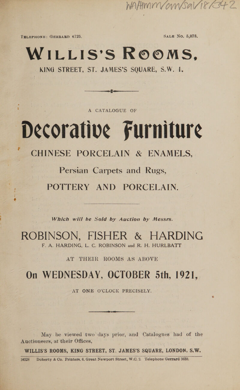 Sy 6 » f £ f—-yf » () | WIyWavn Arann fCal Jie sae f\ if HV YY ELIE I7 I 6/24 7 G4 uf “wy eyes b 4 4 = TELEPHONE: GERRARD 4725. SALE No. 5,878. WILLIS’S ROOMS, KING STREET, ST. JAMES’S SQUARE, S.W. 1.  ‘ A CATALOGUE OF Decorative Furniture CHINESE PORCELAIN &amp; ENAMELS, | Persian Carpets and Rugs, a) POTTERY AND PORCELAIN. ee   Which will be Sold by Auction by Messrs. ROBINSON, FISHER &amp; HARDING F. A. HARDING, L. C. ROBINSON and R. H. HURLBATT AT THEIR ROOMS AS ABOVE On WEDNESDAY, OCTOBER 5th, 1921, AT ONE O’CLOCK PRECISELY. May be viewed two days prior, and Catalogues had of the Auctioneers, at their Offices, 7 WILLIS’S ROOMS, KING STREET, ST. JAMES’S SQUARE, LONDON, S.W. 16328 Doherty &amp; Co. Printers, 6, Great Newport Street, W.C. 2. “Telephone Gerrard 3639. 