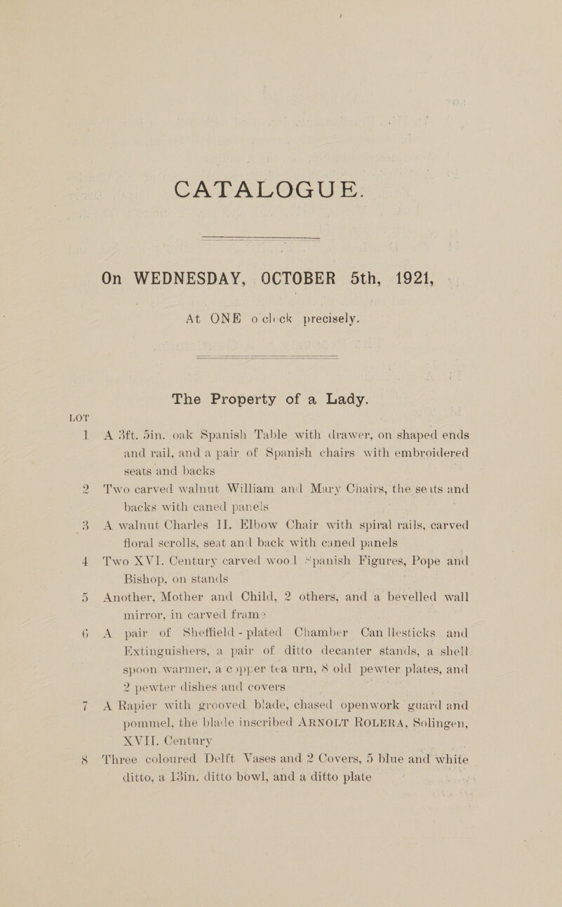 LOT il ~ CATALOGUE. At ONE oclcck precisely.   The Property of a Lady. A 3ft. din. oak Spanish Table with drawer, on shaped ends and rail, and a pair of Spanish chairs with embroidered seats and backs . Two carved walnut William and Mary Chairs, the seits and backs with caned panels A walnut Charles I]. Elbow Chair with spiral rails, carved floral scrolls, seat and back with caned panels Two XVI. Century carved wool “panish Figures, Pope and Bishop, on stands Another, Mother and Child, 2 others, and a bevelled wall mirror, in carved fram2 } vs A pair of Sheffield - plated Chamber Can llesticks and ee ais a pair of ditto decanter stands, a shell spoon warmer, a cypper tea urn, 8 old oe plates, and 2 pewter dishes and covers A Rapier with grooved blade, chased openwork gtiaril and pommel, the blade inscribed ARNOLT ROLERA, Solingen, XVII. Century Three coloured Delft Vases and 2 Covers, 5 blue and white ditto, a 13in, ditto bowl, and a ditto plate