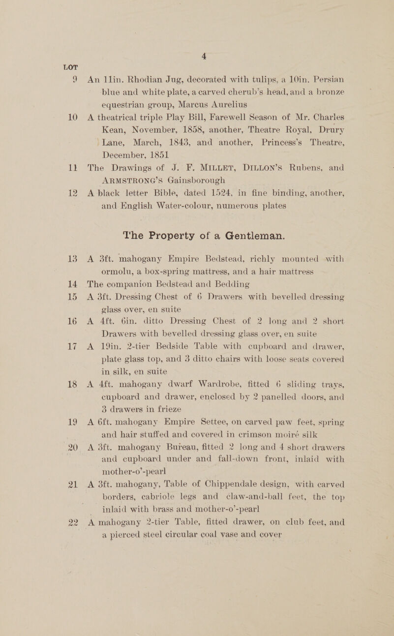 eo) 10 tt 13 14 15 16 lg 18 21 4 An l1lin. Rhodian Jug, decorated with tulips, a 10in. Persian blue and white plate, a carved cherub’s head, and a bronze equestrian group, Marcus Aurelius | A theatrical triple Play Bill, Farewell Season of Mr. Charies Kean, November, 1858, another, Theatre Royal, Drury Lane, March, 1843, and another, Princess’s Theatre, December, 1851 The Drawings of J. F, MILLET, DILLON’S Rubens, and ARMSTRONG’S Gainsborough A black letter Bible, dated 1524, in fine binding, another, and English Water-colour, numerous plates The Property of a Gentleman. A 3ft. mahogany Empire Bedstead, richly mounted with ormolu, a box-spring mattress, and a hair mattress The companion Bedstead and Bedding A 3ft. Dressing Chest of 6 Drawers with bevelled dressing glass over, en suite A Aft. 6in. ditto Dressing Chest of 2 long and 2 short Drawers with bevelled dressing glass over, en suite A 19in. 2-tier Bedside Table with cupboard and drawer, plate glass top, and 3 ditto chairs with loose seats covered in silk, en suite A 4ft. mahogany dwarf Wardrobe, fitted 6 sliding trays, cupboard and drawer, enclosed by 2 panelled doors, and 3 drawers in frieze : A 6ft. mahogany Empire Settee, on carved paw feet, spring and hair stuffed and covered in crimson moiré silk A 3ft. mahogany Bureau, fitted 2 long and 4 short drawers and cupboard under and fall-down front, inlaid with mother-o’-pearl borders, cabriole legs and claw-and-ball feet, the top inlaid with brass and mother-o’-pearl a pierced steel circular coal vase and cover