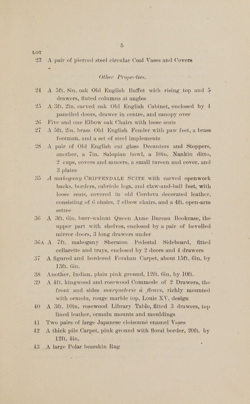 lad —~ Qn ee Neate! Oe 5 A pair of pierced steel circular Coal Vases and Covers Other Properties. dft. 8in. oak Old English Buffet with rising top and &gt; drawers, fluted columns at angles | A 3ft. 2in. carved oak Old English Cabinet, enclosed by 4 panelled doors, drawer in centre, and canopy over Five and one Elbow oak Chairs with loose seats A oft. 2in. brass Old English Fender with paw feet, a brass footman, anda set of steel implements A pair of Old English cut glass Decanters and Stoppers, another, a 7in. Salopian bowl, a 10in. Nankin ditto, 2 cups, covers and saucers, a small tureen and cover, and 3 plates | A mahogany CHIPPENDALE SUITE with carved openwork backs, borders, cabriole legs, and claw-and-ball feet, with loose seats, covered in old Cordova decorated leather,. consisting of 6 chairs, 2 elbow chairs, and a 4ft. open-arm settee A 3ft. bin. burr-walnut Queen Anne Bureau Bookcase, the upper part with shelves, enclosed by a pair of bevelled mirror doors, 3 long drawers under cellarette and trays, enclosed by 2 doors and 4 drawers A figured and bordered Ferahan Carpet, about 15ft. 6in. by Tort. om: Another, Indian, plain pink ground, 12ft. bin. by 10ft. A 4ft. kingwood and rosewood Commode of 2 Drawers, the front and sides marqueterie a fleurs, richly mounted with ormolu, rouge marble top, Louis XV. design A 3ft. 10in. rosewood Library Table, fitted 3 drawers, top: lined leather, ormolu mounts and mouldings Two pairs of large Japanese cloisonné enamel Vases A thick pile Carpet, pink ground with floral border, 20ft. by ote ing oa e