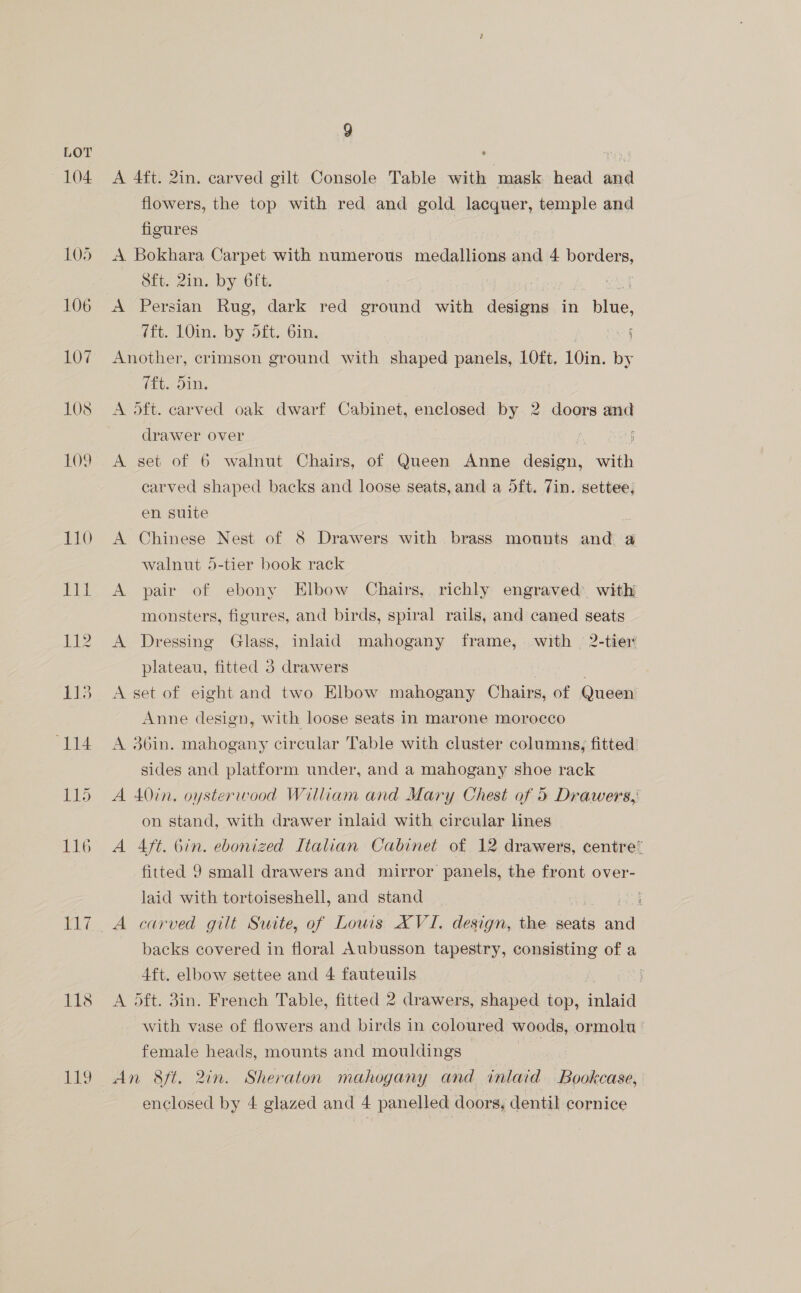 104. 9 A 4ft. 2in. carved gilt Console Table with mask head and flowers, the top with red and gold lacquer, yaa and figures | A Bokhara Carpet with numerous medallions and 4 borders, Sft. 2in. by 6ft. : A Persian Rug, dark red ground with designs in fide. fft. 10in. by dft, bin. i Another, crimson ground with shaped panels, 10ft, 10in. by (4. On, A oft. carved oak dwarf Cabinet, enclosed by 2 doors and drawer over j A set of 6 walnut Chairs, of Queen Anne design, with carved shaped backs and loose seats, and a dft. 7in. settee, en suite A Chinese Nest of 8 Drawers with brass mounts and a walnut 5-tier book rack A pair of ebony Elbow Chairs, richly engraved’ with monsters, figures, and birds, spiral rails, and caned seats A Dressing Glass, inlaid mahogany frame, with 2-tier plateau, fitted 3 drawers A set of eight and two Elbow mahogany Chairs, of Queen Anne design, with loose seats in marone morocco A 36in. mahogany circular Table with cluster columns, fitted’ sides and platform under, and a mahogany shoe rack A 40in. oysterwood William and Mary Chest of 5 Drawers,: on stand, with drawer inlaid with circular lines A 4ft. bin. ebonized Italian Cabinet of 12 drawers, centre’ fitted 9 small drawers and mirror panels, the front over- laid with tortoiseshell, and stand A carved gilt Suite, of Lows XVI. design, the seats aude backs covered in floral Aubusson tapestry, consisting of a 4ft. elbow settee and 4 fauteuils A oft. 3in. French Table, fitted 2 drawers, shaped top, mai with vase of flowers and birds in coloured woods, ormolu © female heads, mounts and mouldings An 8ft. 2in. Sheraton mahogany and inlaid Bookcase, enclosed by 4 glazed and eS panelled doors, dentil cornice