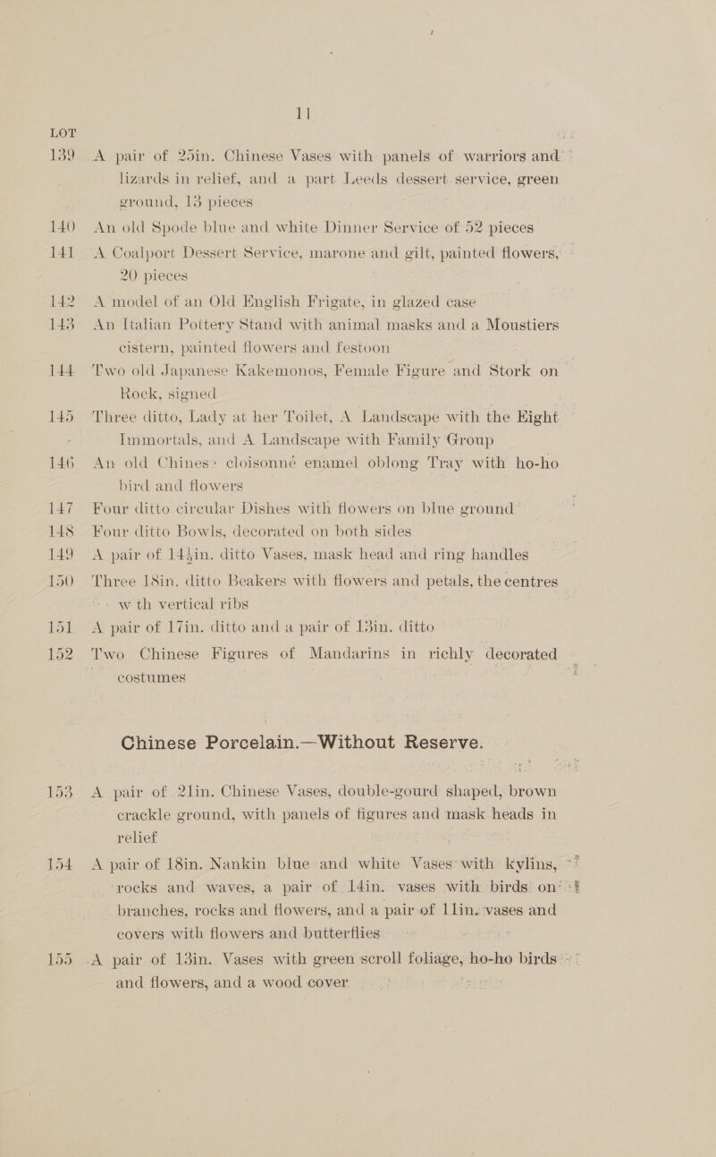 139 140 141 142 143 144 145 146 147 14s 149 LU) a CON Car nwo ee 154 1] lizards in relief, and a part Leeds dessert service, green ground, 13 pieces An old Spode blue and white Dinner Service of 52 pieces 20 pieces A model of an Old English Frigate, in glazed case An Italian Pottery Stand with animal masks and a Moustiers cistern, painted flowers and festoon Rock, signed Three ditto, Lady at her Toilet, A Landscape with the Eight Immortals, and A Landscape with Family Group An old Chines cloisonné enamel oblong Tray with ho-ho bird and flowers | Four ditto circular Dishes with flowers on blue ground Four ditto Bowls, decorated on both sides A pair of 14$in. ditto Vases, mask head and ring handles Three Lin. ditto Beakers with flowers and petals, the centres w th vertical ribs A pair of 17in. ditto and a pair of 13in. ditto Two Chinese Figures of Mandarins in richly decorated costumes Chinese Porcelain.—Without Reserve. A pair of 2lin. Chinese Vases, double-gourd shaped, brown crackle ground, with panels of figures and mask heads in relief branches, rocks and flowers, and a pair of Llin. ‘vases and covers with flowers and butterflies and flowers, and a wood cover