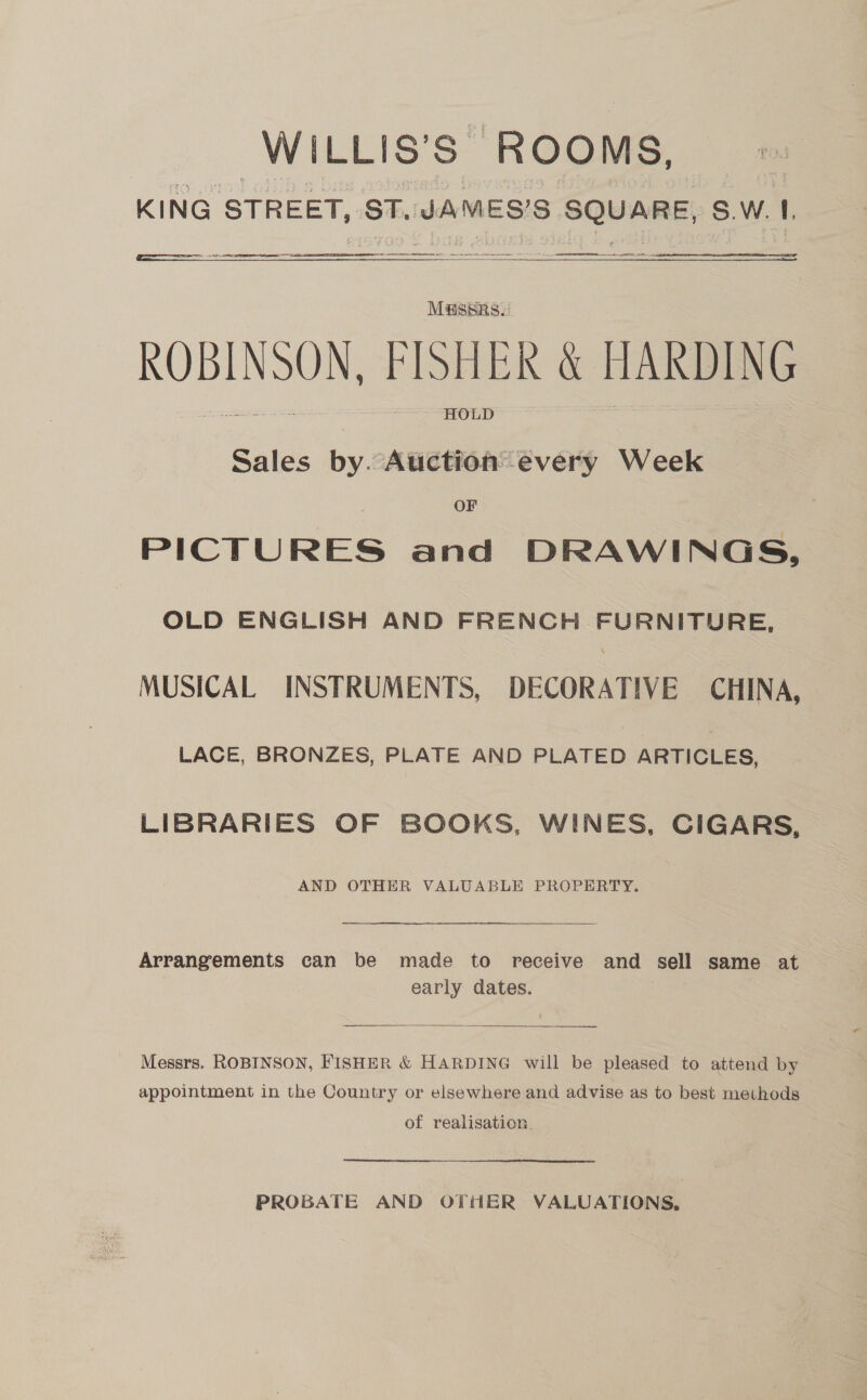 WILLIS’ Ss. Rooms, KING STREET, ST. JAMES'S 5 SQUARE, S.W. 1   Aer rR tt rece eeu SE a TT EN TR :  M@SSRS. ROBINSON, PLS eR ae HARDING HOLD Sales by “ABSHIGATE Very Week OF PICTURES and DRAWINGS, OLD ENGLISH AND FRENCH FURNITURE, MUSICAL INSTRUMENTS, DECORATIVE CHINA, LACE, BRONZES, PLATE AND PLATED ARTICLES, LIBRARIES OF BOOKS, WINES, CIGARS, AND OTHER VALUABLE PROPERTY.  Arrangements can be made to receive and sell same at early dates.  Messrs. ROBINSON, FISHER &amp; HARDING will be pleased to attend by appointment in the Country or elsewhere and advise as to best methods of realisation. PROBATE AND OTHER VALUATIONS,