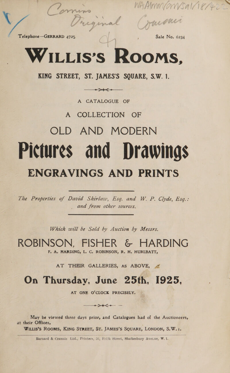 ~ Telephone—GERRARD 4725 ‘ Sale No. 6234 WILLIs’s Rooms. KING STREET, ST. JAMES’'S SQUARE, S.W. 1. ues A CATALOGUE OF A COLLECTION OF OLD AND MODERN Pictures and Drawings ENGRAVINGS AND PRINTS The Properites of David Shivlaw, Esq. and W. P. Clyde, Esq.: _ and from other sources. Which will be Sold by Auction by Messrs. ROBINSON, FISHER &amp; HARDING F, A. HARDING, L. C. ROBINSON, R. H. HURLBATT, AT THEIR GALLERIES, as ABOVE, < On Thursday, June 25th, 1925, AT ONE O’CLOCK PRECISELY. — + ede = _ May be viewed three days prior, and Catalogues had of the Auctioneers, at their Offices, WILLIS’S ROOMS, KING STREET, ST. JAMES’S SQUARE, LONDON, S.W.1.  Barnard &amp; Crannis Ltd., Printers, 56, rith Street, Shaftesbury Averue, W. 1.