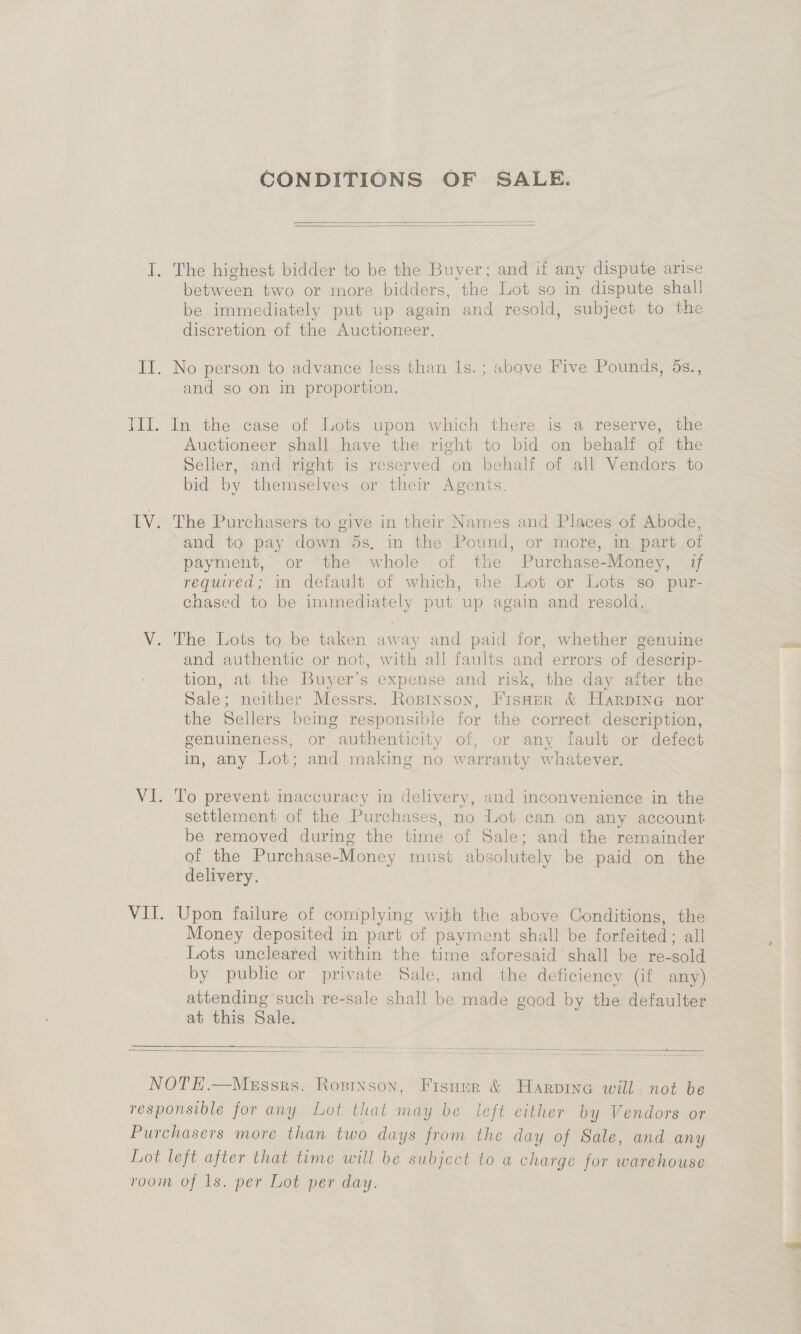 CONDITIONS OF SALE.   between two or more bidders, the Lot so in dispute shall be immediately put up again and resold, subject to the discretion of the Auctioneer. and so on in proportion. In the case of Lots upon which there. is a reserve, the Auctioneer shall have the right to bid on behalf of the Seller, and right is reserved on behalf of all Vendors to bid by themselves or their Agenis. The Purchasers to give in their Names and Places of Abode, and to pay down 5s, in the Pound, or more, in part of payment, or the whole of the Purchase-Money, if required; in default of which, the Lot or Lots~so pur- chased to be immediately put up again and resold. and authentic or not, with all faults and errors of descrip- tion, at the Buyer’s expense and risk, the day after the Sale; neither Messrs. Roprinson, FIsHer &amp; HarpIne nor the Sellers being responsible for the correct description, genuineness, or authenticity of, or any fault or defect in, any Lot; and making no warranty whatever. To prevent inaccuracy in delivery, and inconvenience in the settlement of the Purchases, no Lot can on any account be removed during the time of Sale; and the remainder of the Purchase-Money must absolutely be paid on the delivery. Upon failure of complying with the above Conditions, the Money deposited in part of payment shall be forfeited ; all Lots uncleared within the time aforesaid shall be re-sold by public or private Sale, and the deficiency (if any) attending such re-sale shall be made good by the defaulter at this Sale.   