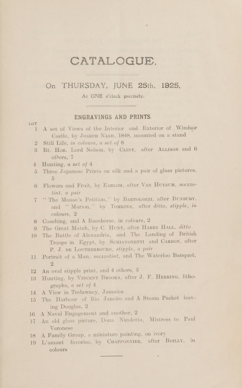 ~l 18 19 CATALOGUE. On THURSDAY, JUNE 25th, 1925, At ONE o’clock precisely.   ENGRAVINGS AND PRINTS. A set of Views of the Interior and Exterior of Windsor Castle, by JoszpH Nasu, 1848, mounted on a stand Still Life, in colours, a set of 8 Rt. Hon. Lord Nelson, by Curint, after ALLISON and 6 others, 7 Hunting, a set of 4 Three Japanese Prints on silk and a pair of glass pictures, 5 Flowers and Fruit, by Eartom, after VAN Huysum, mezzZo- tent, a pair ‘The Mouse’s Petition,’’ by Bartrotozzi, after BuNBURY, and ‘‘ Marion,’’ by Tomxrns, after ditto, stipple, in colours, 2 Coaching, and A Racehorse, in colours, 2 The Great Match, by C. Hunt, after Harry Hatt, ditto The Battle of Alexandria, and The Landing of British Troops in Egypt, by Scuiavonurtt and Carbon, after P. J. pp Louruersoura, stipple, a pair Portrait of a Man, mezzotint, and The Waterloo Banquet, 2 An oval stipple print, and 4 others, 5 Hunting, by Vincent Brooks, after J. F. Herrine, litho- graphs, a set of 4 A View in Trelawney, Jamaica The Harbour of Rio Janeiro and A Steam Packet leav- ing Douglas, 2 A Naval Engagement and another, 2 An old glass picture, Dona Nicoletta, Mistress to: - Pani Veronese A Family Group, a miniature painting, on ivory L’amant favorise, by CHAPPONNIER, after -J501LLY, ~ 24 eolours