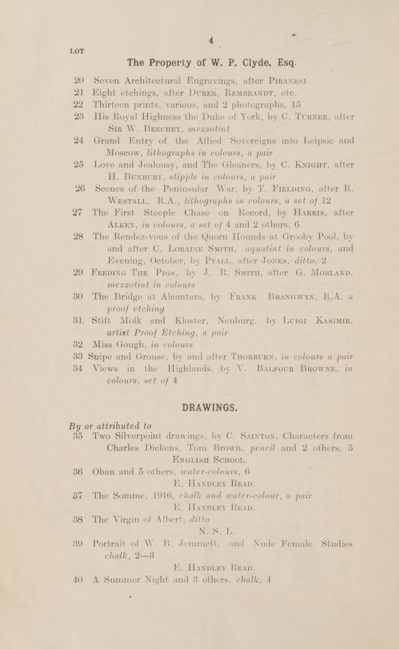 20 21 22 23 24 25 26 27 28 29 30 31; 32 3d b4 a , The Property of W. P. Clyde, Esq. Seven Architectural Engravings, after PIRANESI Hight etchings, after Durer, RemBraANDT, etc. Thirteen prints, various, and 2 photographs, 15 | His Royal Highness the Duke of York, by C. Turner, after dir W. BErEcHEY, mezzotint Grand Entry of the Allied Sovereigns into Leipsic and Moscow, lithographs in colours, a pair Love and Jealousy, and The Gleaners, by C. Knieut, aiter H. Bunpury, stipple in colours, a pair Scenes of the Peninsular War, by T. Fre.pine, after R. Westatu, R.A., lithographs in colours, a set of 12 The First Steeple Chase on Record, by Harris, after ALKEN, in colours, a set of 4 and 2 others, 6 The Rendez-vous of the Quorn Hounds at Grooby Pool, by and after C. Loratne Situ, aquatint in colours, and Evening, October, by Pyauu, after Jonus, ditto, 2 Frepinc THe Pies, by J. RK. Sirs, after G. Moruanpn, mezzotint in colours The Bridge at Alcantara, by FRANK Branawyn, R.A. a proof etching . Stift Molk and Kloster, Neuburg, by Lurazr Kasrmir, artist Proof Etching, a pair Miss Gough, in colours Snipe and Grouse, by and after THORBURN, in colours a pair Views in the Highlands, by V. Batrour BRowNne, in colours, set of 4 DRAWINGS. ye) 36 40) Two Silverpoint drawings, by C. Sarnton, Characters from Charles Dickens, Tom Brown, pencil and 2 others, 5 EINGLISH SCHOOL. Oban and 5 others, water-colours, 6 E. Hanpiey Reap. The Somme, 1916, chalk and water-colour, a pair EF. Hanpnry Reap. The Virgin of Albert, ditto Neo: | Portrait of W. B. Jemmett, and Nude Female Studies chalk, 2—8  E. Hanpury Reap. A Summer Night and 3 others, chalk, 4 s
