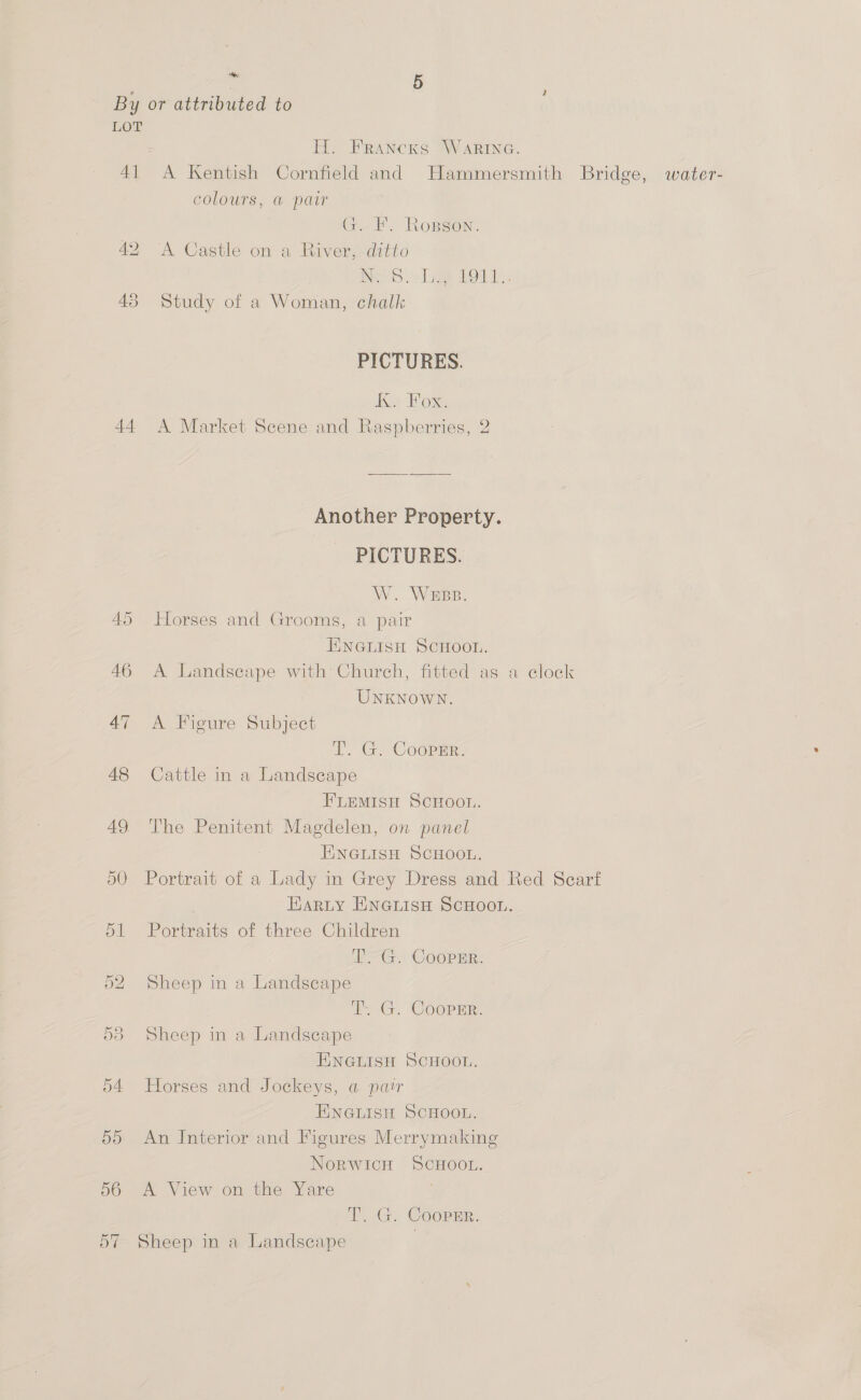 4] 45 : 5 H. FrancKks WARING. colours, @ pat Gi EF. Ropson. A Castle on a River, ditto NAS Le bod), Study of a Woman, chalk PICTURES. Ke Dox Another Property. - PICTURES. W. WEBB. Horses and Grooms, a pair ENNGLISH SCHOOL. A Landscape with Church, fitted as a clock UNKNOWN. A Figure Subject WG. CoopEr:, Cattle in a Landscape FLEMISH SCHOOL. The Penitent Magdelen, on panel ENGLISH SCHOOL. Portrait of a Lady in Grey Dress and Red Scarf Harty ENGLISH SCHOOL. Portraits of three Children LG. COOPER. Sheep in a Landscape Tt G. Cooper. Sheep in a Landscape ENGLISH SCHOOL. Horses and Jockeys, a par ENGLISH SCHOOL. An Interior and Figures Merrymaking NorwWiIcH SCHOOL.. A View on the Yare TY. G. Coorur. Sheep in a Landscape water-