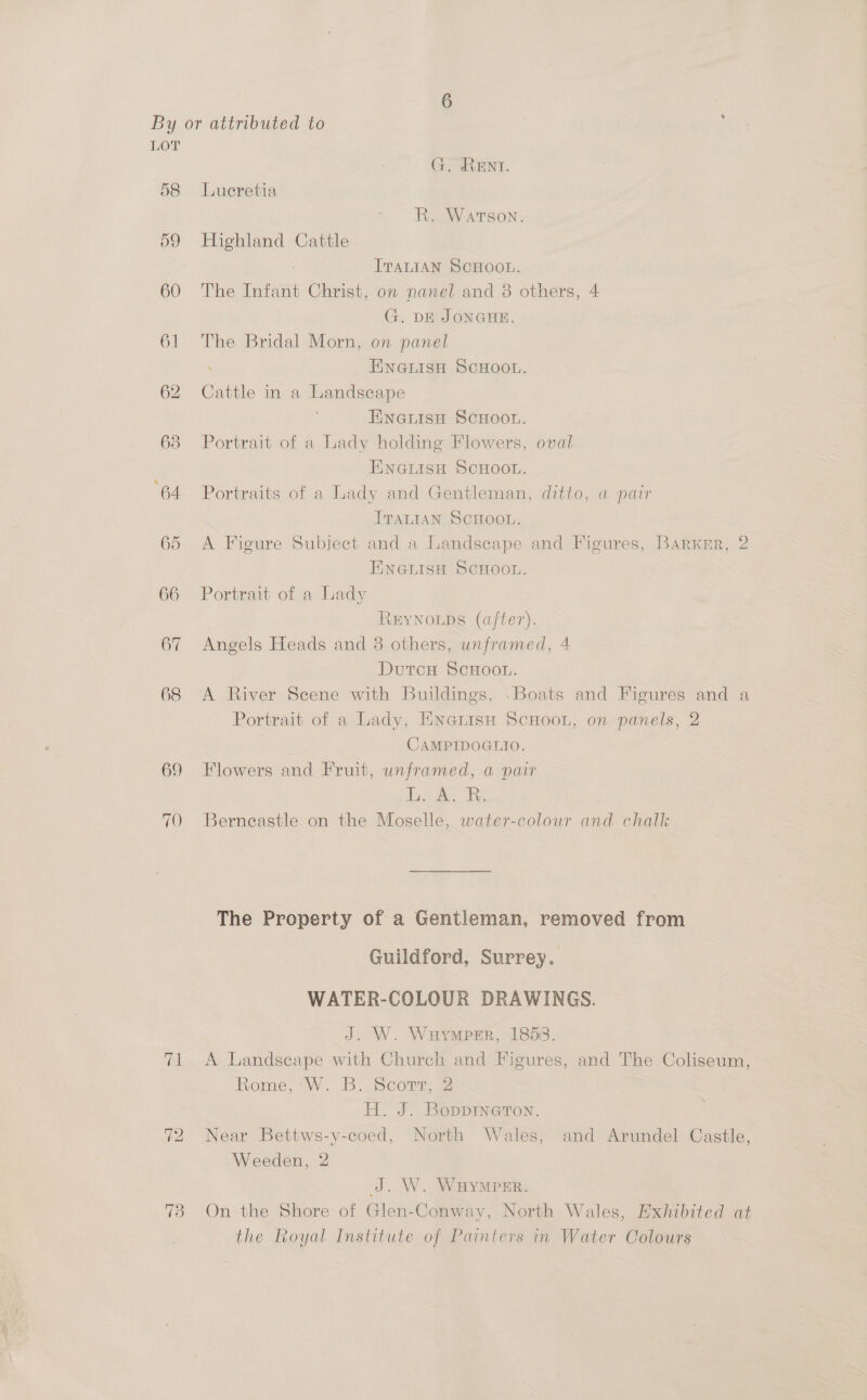 G. RENT. 58 Lueretia R. Warson. 59 Highland Cattle ITALIAN SCHOOL. 60 The Infant Christ, on nanel and 38 others, 4 G. DE JONGHE. 61 The Bridal Morn, on panel ENGLISH SCHOOL. 62 Cattle in a Landscape Fineuisn ScHoon. 68 Portrait of a Lady holding Flowers, oval ENGLISH SCHOOL. 64 Portraits of a Lady and Gentleman, ditto, a pair ITALIAN SCHOOL. 65 A Figure Subject and a Landscape and Figures, BarKkrr, 2 ENGLISH SCHOOL. 66 Portrait of a Lady REYNOLDS (after). 67 Angels Heads and 3 others, unframed, 4 DutcH SCHOOL. 68 A River Scene with Buildings, .Boats and Figures and a Portrait of a Lady, Enerisn ScHoou, on panels, 2 CAMPIDOGLIO. 69 Flowers and Fruit, unframed, a pair dy; A. F. 70 Berneastle on the Moselle, water-colour and chalk The Property of a Gentleman, removed from Guildford, Surrey. WATER-COLOUR DRAWINGS. J. W. Wauymper, 1853. 71 A Landscape with Church and Figures, and The Coliseum, Rome, W. B..Scort, 2 H. J. BoppInaTon. 72 Near Bettws-y-coed, North Wales, and Arundel Castle, Weeden, 2 J. W. WHYMPER. 73 On the Shore of Glen-Conway, North Wales, Hxhibited at the Royal Institute of Painters in Water Colours