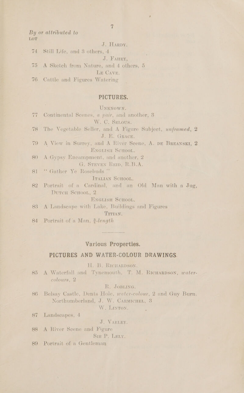 LOT J. Harpy. 74 Still Lite, and 8 others, -4 J. FAHEY, 75 A Sketch from Nature, and 4 others, 5 LE CAVE. 76 Cattle and Figures Watering PICTURES. UNKNOWN. 77 Continental Scenes, a pair, and another, 8 W.C. Senots: 18 The Vegetable; Seller, and A Pigure: Subject, unframed, 2 | eS Gator: 79 A View in Surrey, and A River Scene, A. DE BREANSKI, 2 ENGuisn ScHooL. 80 A Gypsy Encampment, and another, 2 G. STEVEN Reip, R.B.A. 81 ‘“‘ Gather Ye Rosebuds ”’ ITALIAN SCHOOL. 82 Portrait of a Cardimal, and > an Old Man with a Jue, DutcH ScHoon, 2 HINGLISH SCHOOL. 83 A Landscape with Lake, Buildings and Figures TITIAN, 84 Portrait of a Man, 3-length Various Properties. PICTURES AND WATER-COLOUR DRAWINGS. H. B. RicHarpson. 85 A Waterfall and T'ynemouth, T. M. Ricnwarpson, water- colours, 2 R. JOBLING. 86 Belsay Castle, Dents Hole, water-colour, 2 and Guy Burn. Northumberland, J. W. CarmicHe., 38 W. LINTON. 87 Landscapes, 4 J. VARLEY. 88 A River Scene and Figure pir P. Lary. 89 Portrait of a Gentleman
