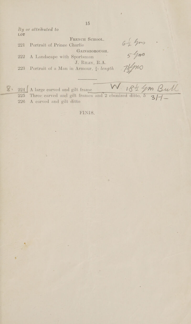 By or attributed to LOT FRENCH SCHOOL. ced -221 -Portrait of Prince Charlie OR Yrs ; GAINSBOROUGH. oe 222 A Landscape with Sportsman 5 fw Je RInBY eA. 223 Portrait of a Man in Armour, 3- length. Hyno Se eemememaamian: eect canned sie ehdceldiicedinaclamieaeaeane ae _ 204 | A large carved and gilt nee VW 1853 gm Bee ae (Pecan ene TTTS YE ~— 225 Three carved and gilt frames and 2 ebonized Taito, 5 BAS se 226 A carved and gilt ditto FINIS.