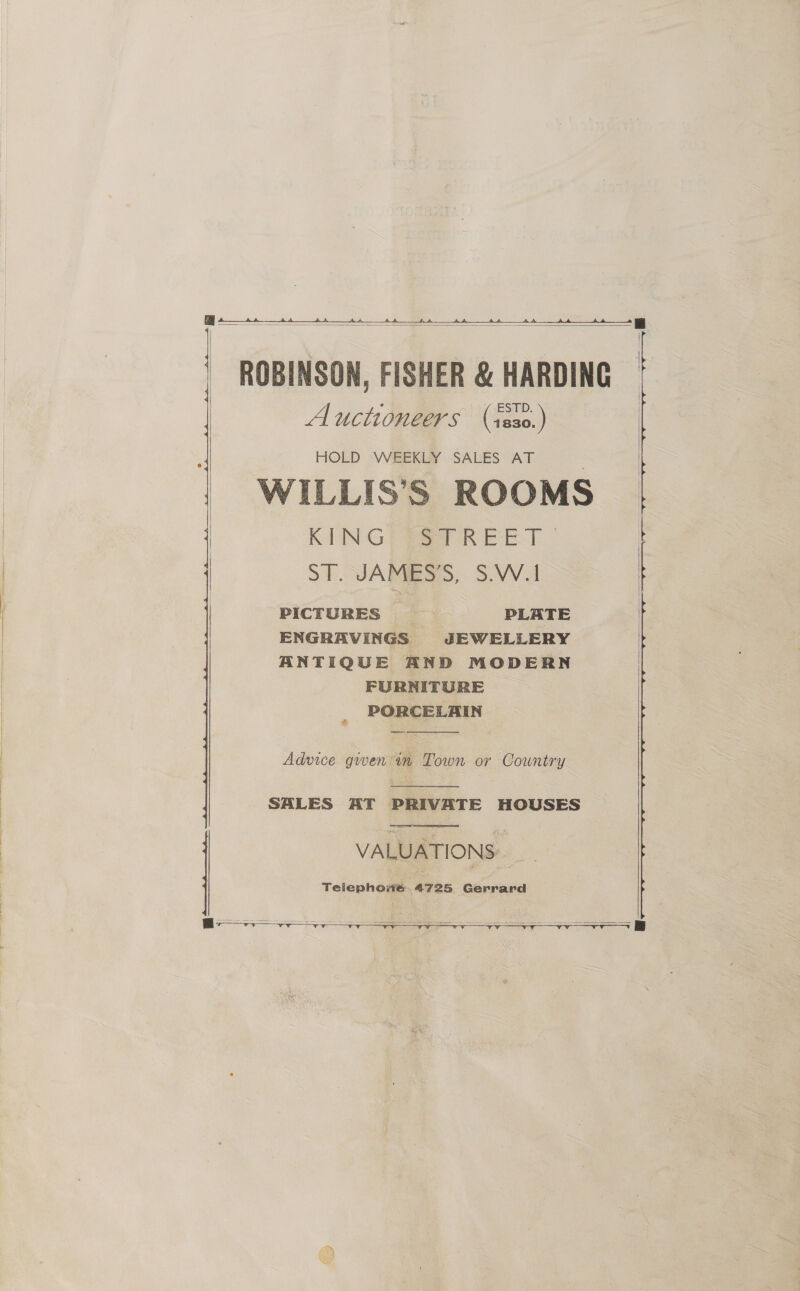 a   s i} | | | |  | | ROBINSON, FISHER &amp; HARDING Auctioneers (ses0.) HOLD WEEKLY SALES AT WILLIS’S ROOMS KING) aT REET 7 ST. JAMES’S, S.W.1 PICTURES PLATE ENGRAVINGS JEWELLERY ANTIQUE AND MODERN FURNITURE _ PORCELAIN    Adwice gwen in Town or Country  SALES AT PRIVATE HOUSES  
