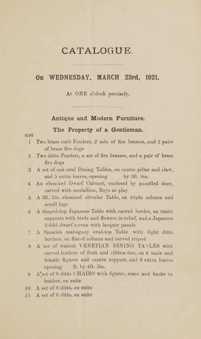 ] ~ 8 JO dl CATALOGUE. At ONE o’clock precisely.  Antique and Modern Furniture. The Property of a Gentleman. Two brass curb Fenders, 2 sets of fire brasses, and 2 pairs of brass fire dogs Two ditto Fenders, a set of fire brasses, and a pair of brass fire dogs A set of oak oval Dining Tables, on centre pillar and claw, and 5 extra leaves, opening by 3ft. Qin. An ebonized Dwarf Cabinet, enclosed by panelled door, carved with medallion, Boys at play A 3ft. 2in. ebonized circular Table, on triple column and scroll legs A shaped-top Japanese Table with carved border, on rustic supports with birds and flowers in relief, and a Japanese 2-fold dwarf screen with lacquer panels A Spanish mahogany oval-top Table with light ditto borders, on fluted column and carved tripod A set of walnut VENETIAN DINING TABLES with carved borders of fruit and ribbon ties, on 4 male and female figures and centre support, and 8 extra leaves opening ft. by 4ft. 3in. A’set of 6 ditto CHAIRS with figures, seats and backs in leather, en suite A set of 6 ditto, en suite A set of 6 ditto, en suite