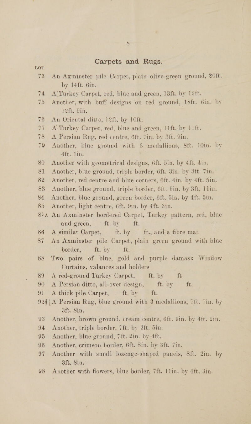Carpets and Rugs. 73 An Axminster pile Carpet, plain olive-green ground, 20ft. by 14ft. Gin. 74 A'Turkey Carpet, red, blue and green, 13ft. by 12ft. 75 Another, with buff designs on red ground, Lsft. bin. by * 4 Pit. 910, 76 An Oriental ditto, }2ft. by 10ft. 77 A Turkey Carpet, red, blue and green, |1ft. by 11 ft. 78 A Persian Rug, red centre, 6ft. Tin. by 3ft. Yin. 79 Another, blue ground with 3 medallions, 8ft. 101m. by 4ft. lin. 80 Another with geometrical designs, 6ft. 5in. by 4ft. 4in. 81 Another, blue ground, triple border, 6ft. 3in. by 3ft. Tin. 82 Another, red centre and blue corners, 6ft. 4in. by 4ft. 5in. 83 Another, blue ground, triple border, 6ft. 9in. by 3ft. 1lin. 84 Another, blue ground, green border, 6ft. 5in. by 4ft. Sin. 85 Another, light centre, 6ft. 9in. by 4ft. 3in. 854 An Axminster bordered Carpet, Turkey pattern, red, blue and green, a Ly ft. 86 A similar Carpet, ft. by ft., aud a fibre mat 87 An Axminster pile Carpet, plain green ground with blue border, ft. by ft. 88 Two pairs of blue, gold and purple damask Window Curtains, valances and holders 89 A red-grouud Turkey Carpet, ft. by ft 9) A Persian ditto, all-over design, ft. by tt. 91 <A thick pile Carpet, ft. by it. 924;A Persian Rug, blue ground with 3 medallions, 7ft. 7in. by 3ft. Sin. | 93 Another, brown ground, cream centre, 6ft. Yin. by 4ft. Zin. 94 Another, triple border, 7ft. by 3ft. din. 95 Another, blue ground, 7ft. 2in. by 4ft. 96 Another, crimsou border, 6ft. Sin. by 3ft. 7in. 97 Another with small lozenge-shaped panels, S8ft. 2in. by 3ft. Sin. 3 98 Another with flowers, blue border, 7{t. ] lin. by 4ft. 3in.