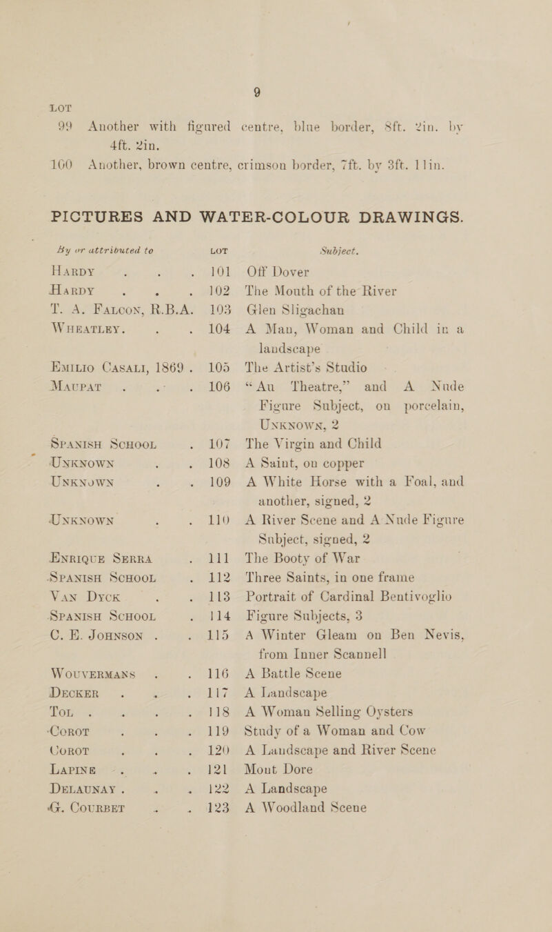 ) ATE. Zin. By or attributed te Harpy Harpy ? ; TA. Fatoon, R.B.A; WHEATLEY. EMitio Casati, 1869. MavupaT.. * SPANISH SCHOOL UNKNOWN UNKNuWN UNKNOWN ENRIQUE SERRA SPANISH SCHOOL Van Dyox SSPANISH SCHOOL C. E. JoHNSoN W oUVERMANS DECKER. ; Pou. +; ? ‘COROT : é g COROT LAPINE DELAUNAY . . 45. COURBET Z s LOT 101 102 103 104 105 106 107 108 109 110 ee 112 113 114 115 116 1 a 118 119 120 121 122 123 Subject. Off Dover The Mouth of the River Glen Sligachan A Man, Woman and Child in a landscape The Artist’s Studio “Au Theatre,” and A Nude Figure Subject, on porcelain, Unknown, 2 The Virgin and Child A Saint, on copper A White Horse with a Foal, and another, signed, 2 A River Scene and A Nude Figure Subject, signed, 2 The Booty of War Three Saints, in one frame Portrait of Cardinal Bentivoglio Figure Subjects, 3 A Winter Gleam on Ben Nevis, from Inner Scannell A Battle Scene A Landscape A Woman Selling Oysters Study of a Woman and Cow A Landscape and River Scene Mont Dore A Landscape A Woodland Scene