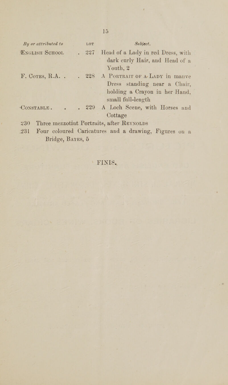 ‘ENGLISH SCHOOL . 227 Head of a Lady in red Dress, with dark curly Hair, and Head of a Youth, 2 F’. Corus, R.A. . . 228 A Portrait oF A LADY in manve Dress standing near a Chair, holding a Crayon in her Hand, small full-length “OONSTABLE . , . 229 A Loch Scene, with Horses and Cottage 230 Three mezzotint Portraits, after ReyNoLps 231 Four coloured Caricatures and a drawing, Figures on a Bridge, BAtEs, 5 FINIS,,