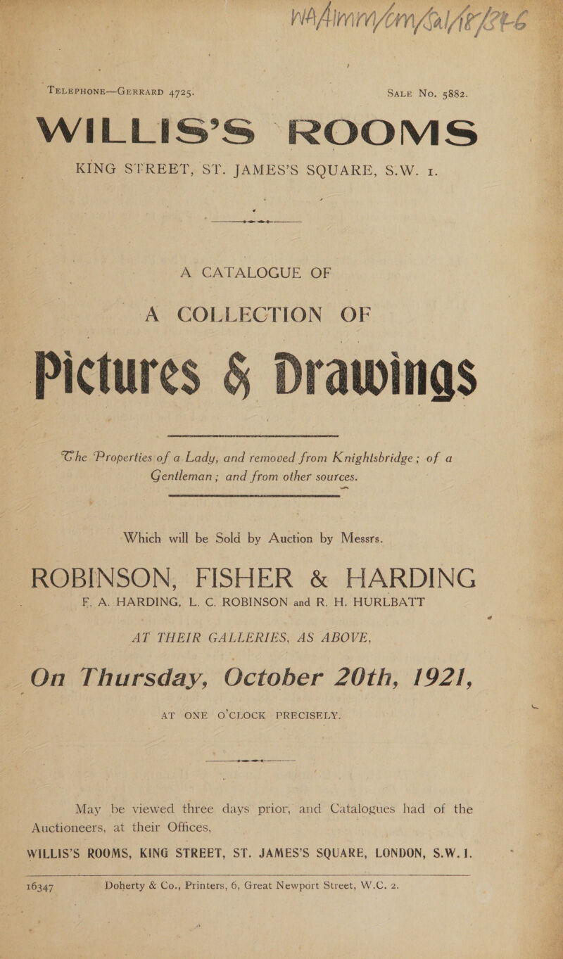 nA Hleaed/fom _ TELEPHONE—GERRARD 4725. ; 3 SALE No. 5882. WILLIS’S | ROOMS KING STREET, ST. JAMES'S: SOUARE, S.W.1 A CATALOGUE OF A COLLECTION OF Drawi nas “Ghe Properties of a Lady, and removed from Knightsbridge ; v4 a Gentleman; and from other sources. —  Which will be Sold by Auction by Messrs. ROBINSON, FISHER &amp; HARDING F. A. HARDING, L. C. ROBINSON and R. H. HURLBATT AT THEIR GALLERIES, AS ABOVE, AT ONE O’CLOCK PRECISELY. May be viewed three days prior, and Catalogues had ‘of the Auctioneers, at their Offices, WILLIS’S ROOMS, KING STREET, ST. JAMES’S SQUARE, LONDON, S.W. 1.   