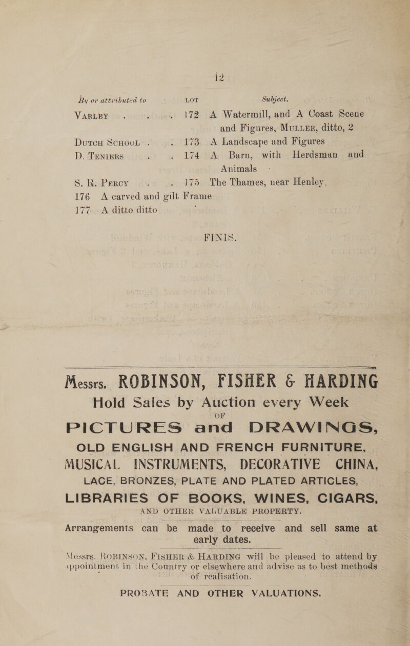 i2 By or attributed to LOT Subject. VARLEY . lige: 172 cA Watermill, and A Coast Scene and Figures, MULLER, ditto, 2 Dutcw Scnoot’. ..: 173. A Landscape and Figures — D. TeniErs : . 174 A Barn, with Herdsman and Animals S. RiePerey 175 The Thames, near Henley, 176 A carved and ak Frame 177. A ditto ditto FINIS.    Messrs, ROBINSON, FISHER &amp; HARDING Hold Sales by Auction every Week PICTURES and DRAWINGS, OLD ENGLISH AND FRENCH FURNITURE, MUSICAL INSTRUMENTS, DECORATIVE CHINA, LACE, BRONZES, PLATE AND PLATED ARTICLES, LIBRARIES OF BOOKS, WINES, CIGARS, AND OTHER lice sry PROPERTY. Arrangements can “be made to receive and sell same at early dates. SS a ee Ce Yess CEOS, FISHER &amp; HARDING will be pleased to attend by (ppointment in the Country or elsewhere and advise as to best methods of realisation. PROBATE AND” ‘OTHER VALUATIONS.