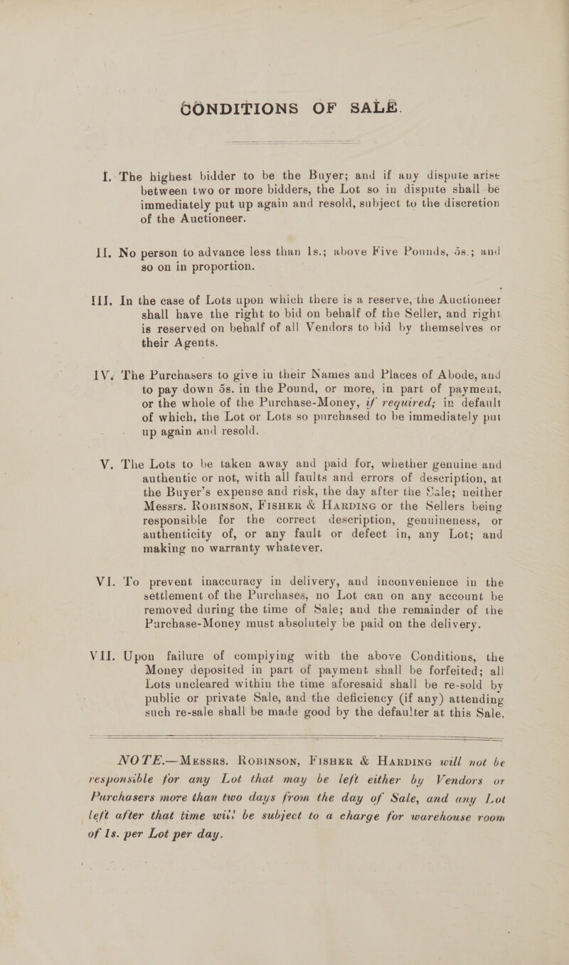 GONDITIONS OF SALE. I. The highest bidder to be the Buyer; and if any dispute arise between two or more bidders, the Lot so in dispute shail be immediately put up again and resold, subject to the discretion of the Auctioneer. II. No person to advance less than Is.; above Five Pounds, 4s.; and so on in proportion. ! III. In the case of Lots upon which there is a reserve, the Auctioneer shall have the right to bid on behalf of the Seller, and right is reserved on behalf of all Vendors to bid by themselves or their Agents. IV. The Purchasers to give in their Names and Places of Abode, and to pay down ds. in the Pound, or more, in part of payment, or the whole of the Purchase-Money, 2f required; in default of which, the Lot or Lots so purchased to be immediately put up again and resold. V. The Lots to be taken away and paid for, whether genuine and authentic or not, with all faults and errors of description, at the Buyer’s expense and risk, the day after the Sale; neither Messrs. Rosinson, FisHer &amp; Harpine or the Sellers being responsible for the correct description, genuineness, or authenticity of, or any fault or defect in, any Lot; and making no warranty whatever. VI. To prevent inaccuracy in delivery, and inconvenience in the settlement of the Purchases, no Lot can on any account be removed during the time of Sale; and the remainder of the Purchase-Money must absolutely be paid on the delivery. VII. Upon failure of compiying with the above Conditions, the Money deposited in part of payment shall be forfeited; all Lots uncleared within the time aforesaid shall be re-sold by public or private Sale, and the deficiency (if any) attending such re-sale shall be made good by the defaulter at this Sale.    NOTE.—MeEssrs. Ropinson, Fisher &amp; Harpine will not be responsible for any Lot that may be left either by Vendors or Purchasers more than two days from the day of Sale, and any Lot left after that time wit: be subject to a charge for warehouse room of 1s. per Lot per day.