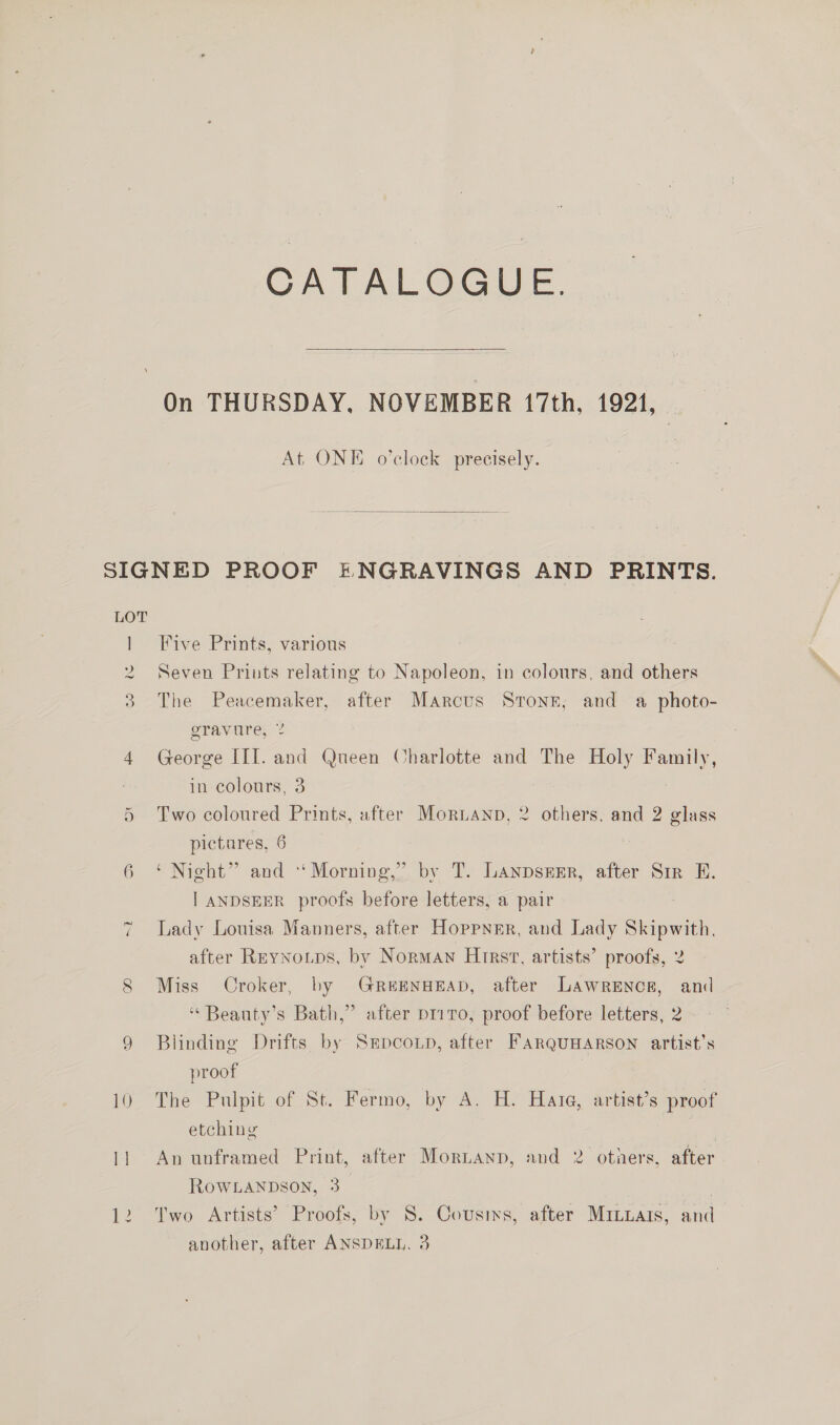 \ CATALOGUE.  On THURSDAY, NOVEMBER 17th, 1921, At ONE o’clock precisely.  wo Mm — 6 1) Five Prints, various Seven Prints relating to Napoleon, in colours, and others The Peacemaker, after Marcus Stone, and a photo- gravure, % | George III. and Queen Charlotte and The Holy Family, in colours, 3 Two coloured Prints, after Moruanp, 2 others, and 2 glass pictares, 6 | ‘Night” and Morning,” by T. LanpsEER, after Sir E. | ANDSEER proofs before letters, a pair Lady Louisa Manners, after Hoppner, and Lady Skipwith, after REyNoups, by Norman Hirst, artists’ proofs, 2 Miss Croker, by GrReEENHEAD, after Lawrence, and ‘“ Beauty’s Bath,” after p11 70, proof before letters, 2. Blinding Drifts by Srpcoxp, after FARQUHARSON artist’s proof , The Pulpit of St. Fermo, by A. H. Hata, artist’s proof etching “s An unframed Print, after Mornanp, and 2 otners, after Row.Lanpson, 3_ | Two Artists’ Proofs, by 8. Cousins, after Minuars, and