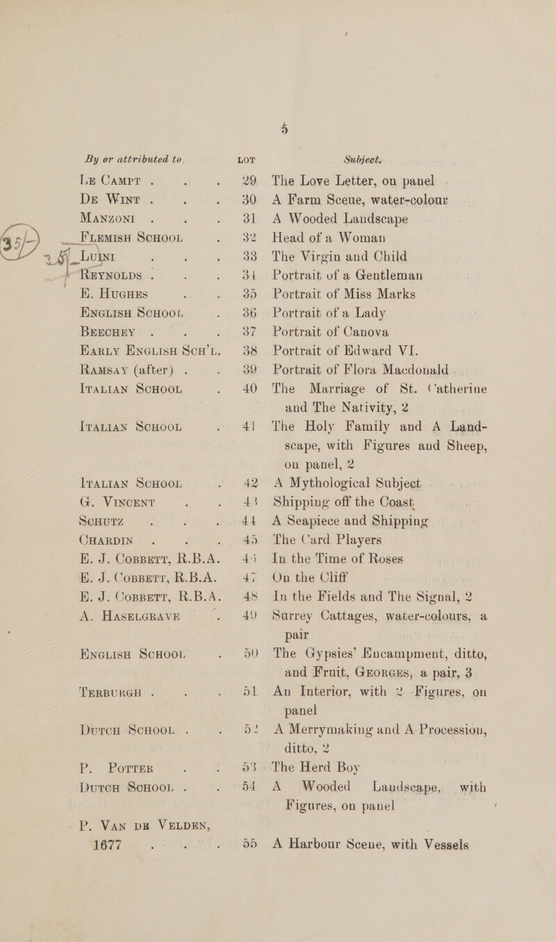 S ) le CAMPT . De Wint . MANZONI REYNOLDS | K. Hugues ENGLISH SCHOOL BEECHEY Ramsay (after) ITALIAN SCHOOL ITALIAN SCHOOL ITALIAN SCHOOL G. VINCENT ScHUTZ CHARDIN EB. J. Coppgrr, R.B.A. A. HASELGRAVE ENGLISH SCHOOL TERBURGH . DurcH ScHOOL P. PorTrTer DutcH ScHOooL . P. VAN bE VELDEN, 1677 | The Love Letter, on panel . A Farm Sceue, water-colour A Wooded Landscape Head of a Woman The Virgin and Child Portrait of a Gentleman Portrait of Miss Marks Portrait of a Lady Portrait of Canova Portrait of Edward VI. Portrait of Flora Macdonald . The Marriage of St. and The Nativity, 2 i: The Holy Family and A Land- scape, with Figures and Sheep, on panel, 2 A Mythological Subject | Shipping off the Coast, A Seapiece and Shipping The Card Players In the Time of Roses On the Cliff In the Fields and The Signal, Surrey Cattages, water- ee a pair The Gypsies’ ane eee ditties and Fruit, GrorGEs, a pair, 3 An Interior, with 2 panel (‘atherine Figures, on A Merrymaking and A Procession, ditto, 2 The Herd Boy A Wooded Figures, on panel | Landscape, with A Harbour Scene, with Vessels