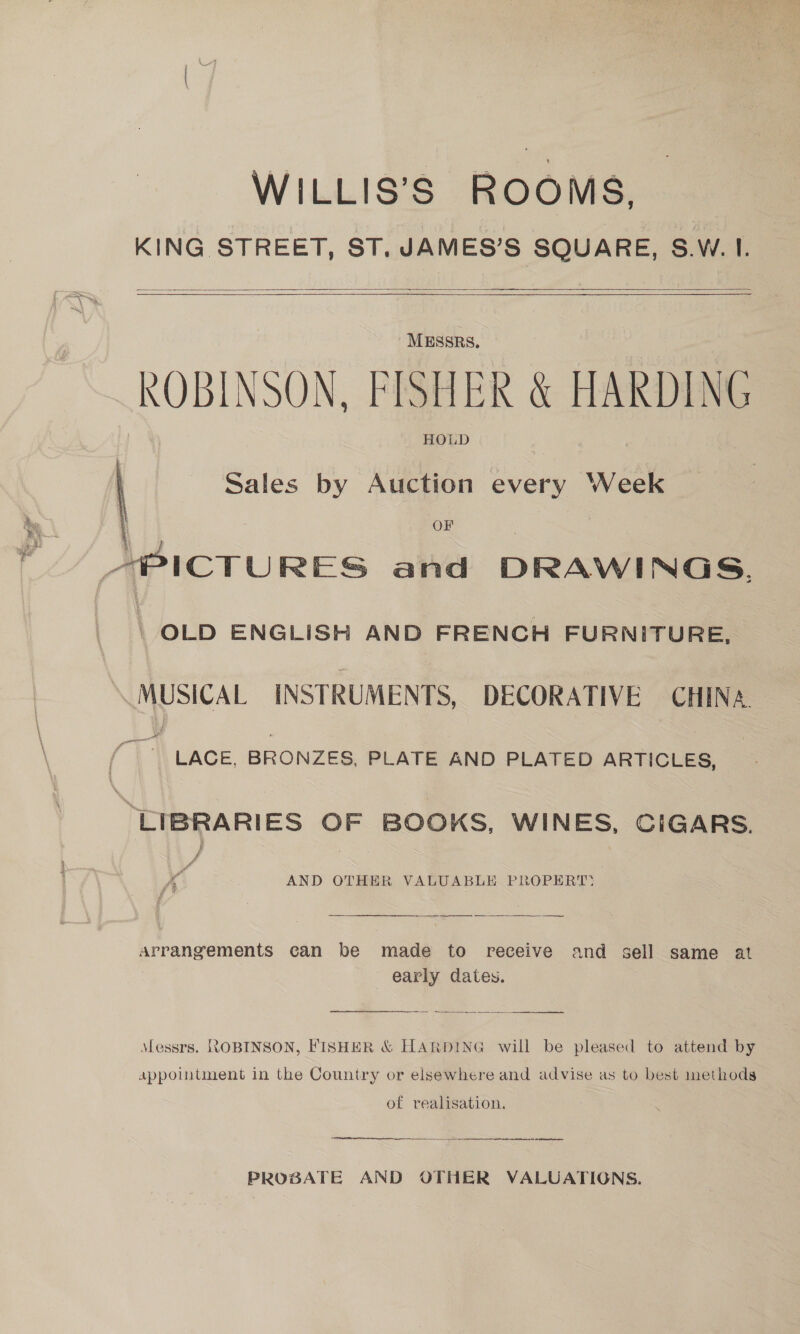 WILLIS’S ROOMS, KING STREET, ST. JAMES’S SQUARE, 8.W.1.   MESSRS. ROBINSON, FISHER &amp; HARDING HOLD  Sales by Auction every Week OF APICTURES and DRAWINGS. | OLD ENGLISH AND FRENCH FURNITURE, MUSICAL INSTRUMENTS, DECORATIVE CHINA ae LACE, BRONZES, PLATE AND PLATED ARTICLES, “LIBRARIES OF BOOKS, WINES, CIGARS. AND OTHER VALUABLE PROPERT: Arrangements can be made to receive and sell same at early dates.  Messrs. ROBINSON, FISHER &amp; HARDING will be pleased to attend by appointment in the Country or elsewhere and advise as to best methods of realisation. PROBATE AND OTHER VALUATIONS.