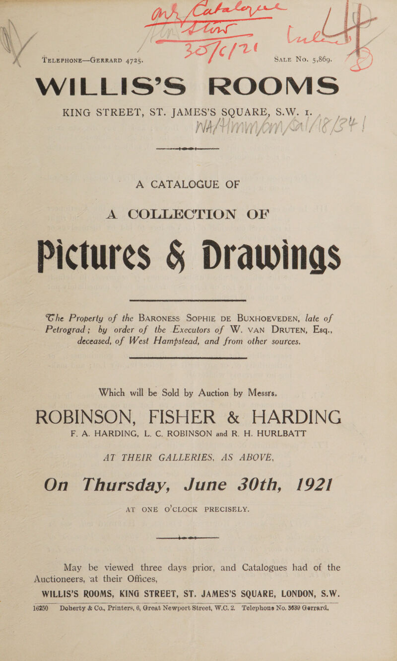 / ia. \ 1 om \ f ( {7- in \ 7% ( A pms \ 4 ee Tl ee ze No. 5,869.° 7 C }   A ‘TELEPHONE—GERRARD 4725. WILLIS’S ROOMS | KING STREET, ST. JAMES’S SQUARE, SEW Te | ir A fej Zz, f t v6 7 i a aa  A CATALOGUE OF Pictures &amp; Drawings Ghe Property of the BARONESS SOPHIE DE BUXHOEVEDEN, late of Petrograd; by order of the -Executors of W. VAN DRUTEN, Esq., deceased, of West Hampstead, and from other sources.  Which will be Sold by Auction by Messrs. ROBINSON, FISHER &amp; HARDING F, A. HARDING, L. C. ROBINSON and R. H. HURLBATT AT THEIR GALLERIES, AS ABOVE, On Thursday, June 30th, 1921 AT ONE O’CLOCK PRECISELY.  May be viewed three days prior, and Catalogues had of the Auctioneers, ‘at their Offices, WILLIS’S ROOMS, KING STREET, ST. JAMES’S SQUARE, LONDON, S.W.