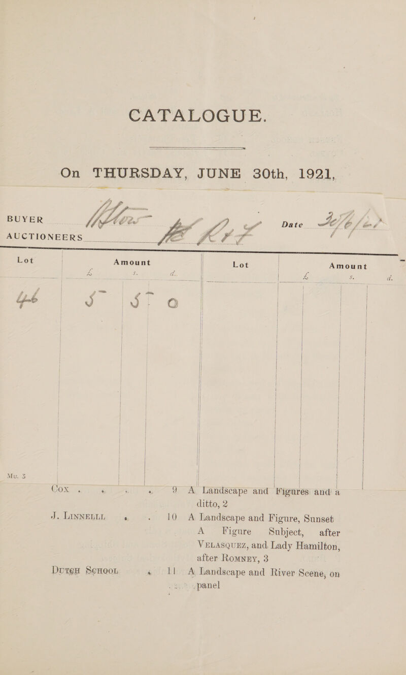 CATALOGUE.   On THURSDAY, JUNE 30th, 1921, — te — = — BUYER  Amount 4 Se eh, | oe Ss       i! i | ; { | i | | if ‘ | { i } ) } j ! | | } | | |     Mu. 3 | \ j ditto, 2 10 A Landseape and Figure, Sunset A Figure Subject, after VELASQUEZ, and. Lady Hamilton, | after Romney, 3 DuteH SeHoon « Il A Landscape and River Scene, on | > panel J. LINNELLL 
