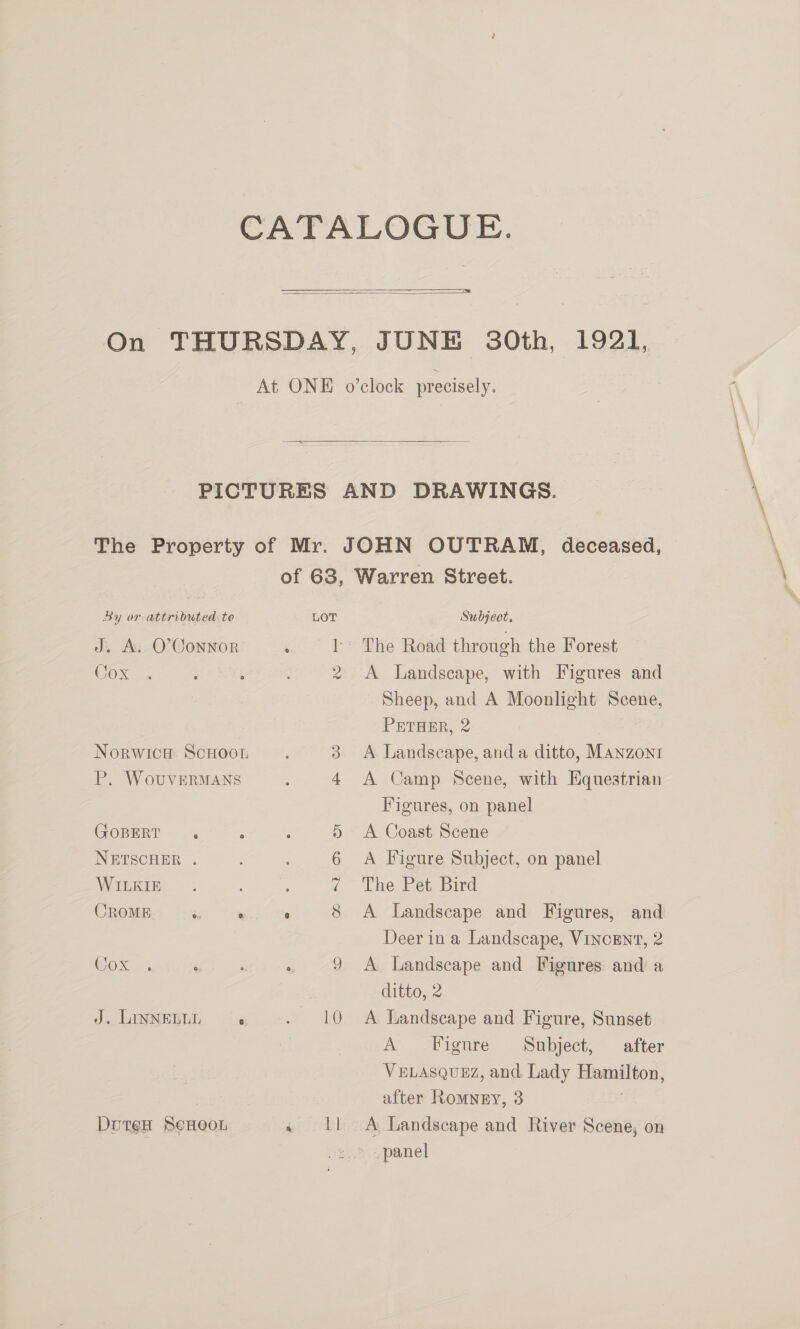     By or attributed to J. A. O'Connor Cox NorwicH ScHoot P. WouvERMANS GOBERT . NETSCHER . WILKIE CROME 6 . Cox J. LINNELLL r DouteH BeHoOoL LOT CS 2 HT on m od &lt;© 10 epirdl Subject, The Road through the Forest A Landscape, with Figures and Sheep, and A Moonlight Scene, PETHER, 2 A Landscape, and a ditto, Manzonr A Camp Scene, with Equestrian Figures, on panel A Coast Scene A Figure Subject, on panel The Pet Bird A Landscape and Figures, and Deer in a Landscape, VINCENT, 2 A Landscape and Figures and a ditto, 2 A Landscape and Figure, Sunset A -Pigure .. Subject, after VELASQUEZ, and. Lady I after Romney, 3 A Landscape and River Scene, on