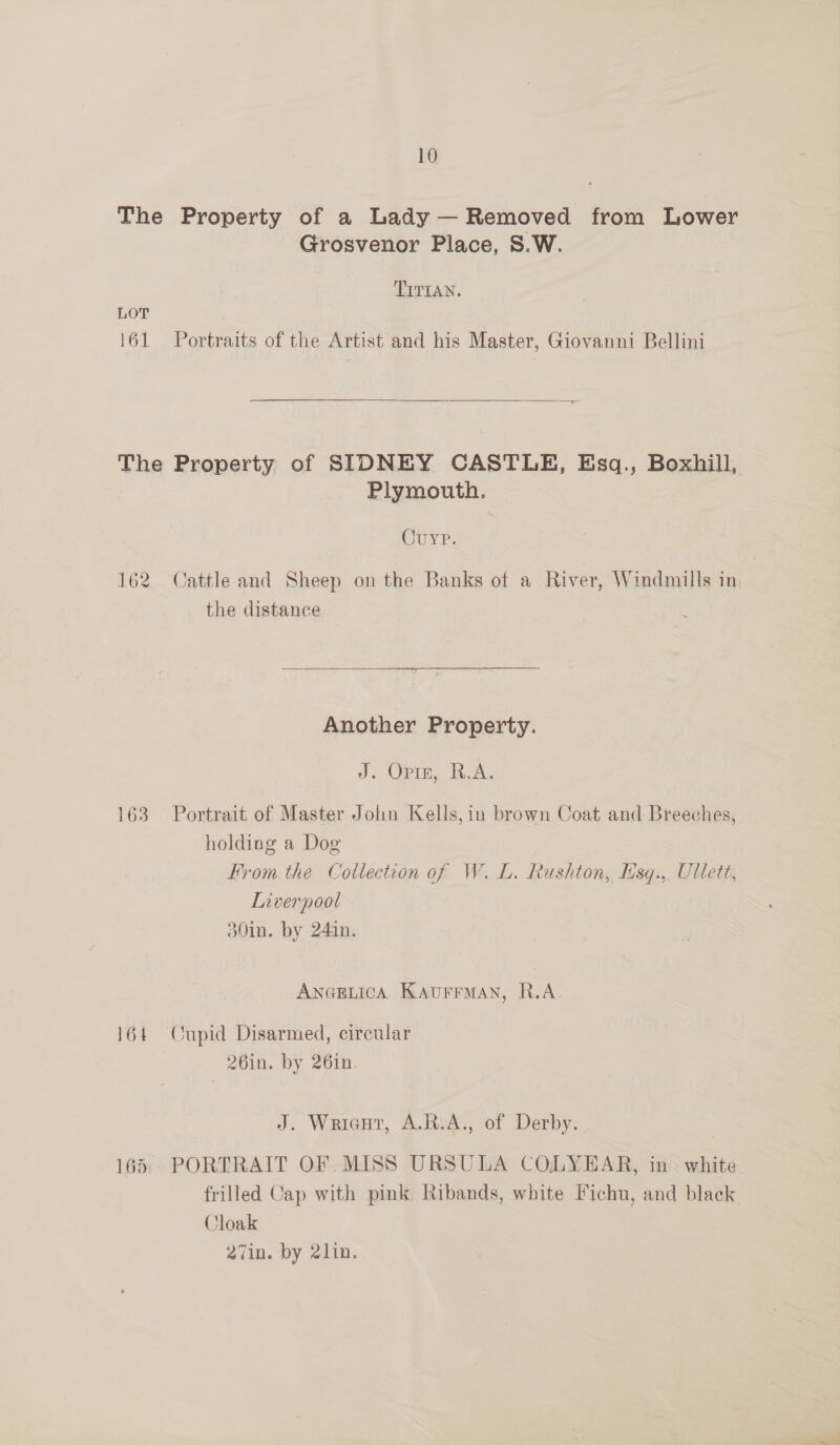 The Property of a Lady— Removed from Lower Grosvenor Place, S.W. TITIAN. LOT 161 Portraits of the Artist and his Master, Giovanni Bellini  = The Property of SIDNEY CASTLE, Esq., Boxhill, Plymouth. Curr. 162 Cattle and Sheep on the Banks of a River, Windmills in the distance Another Property. J. Orin, RA. 163 Portrait of Master Jolin Kells,in brown Coat and Breeches, holding a Dog From the Collection of W.L. Rushton, Esq.,, Ullett, Liverpool 30in. by 241n. ANGELICA KAUFFMAN, R.A. 164 Onpid Disarmed, circular 26in. by 26in. J. Wricut, A.R.A., of Derby. 165. PORTRAIT OF MISS URSULA COLYEAR, in white frilled Cap with pink Ribands, white Fichu, and black Cloak 27in. by 2lin.